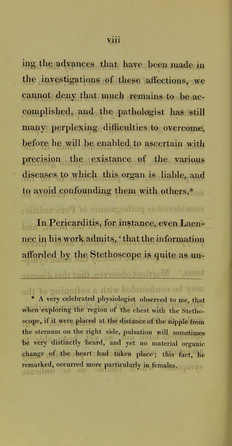 ing the advances that have been made in the investigations of these affections, we cannot deny that much remains to be ac- complished, and the pathologist has still many perplexing difficulties to overcome, before he will be enabled to ascertain with precision the existance of the various diseases to which this organ is liable, and to avoid confounding them with others.* In Pericarditis, for instance, even Laen- nec in his work admits,' that the information afforded by the Stethoscope is quite as un- * A very celebrated physiologist observed to me, that when exploring the region of the chest with the Stetho- scope, if it were placed at the distance of the nipple from the sternum on the right side, pulsation will sometimes be very distinctly heard, and yet no material organic change of the heart had taken place; this fact, he remarked, occurred more particularly in females.