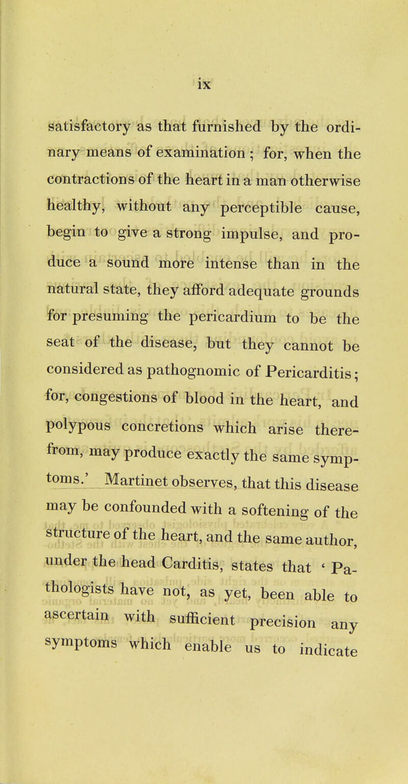 satisfactory as that furnished by the ordi- nary means of examination ; for, when the contractions of the heart in a man otherwise healthy, without any perceptible cause, begin to give a strong impulse, and pro- duce a sound more intense than in the natural state, they afford adequate grounds for presuming the pericardium to be the seat of the disease, but they cannot be considered as pathognomic of Pericarditis; for, congestions of blood in the heart, and polypous concretions which arise there- from, may produce exactly the same symp- toms.' Martinet observes, that this disease may be confounded with a softening of the structure of the heart, and the same author, under the head Carditis, states that < Pa- thologists have not, as yet, been able to ascertain with sufficient precision any symptoms which enable us to indicate
