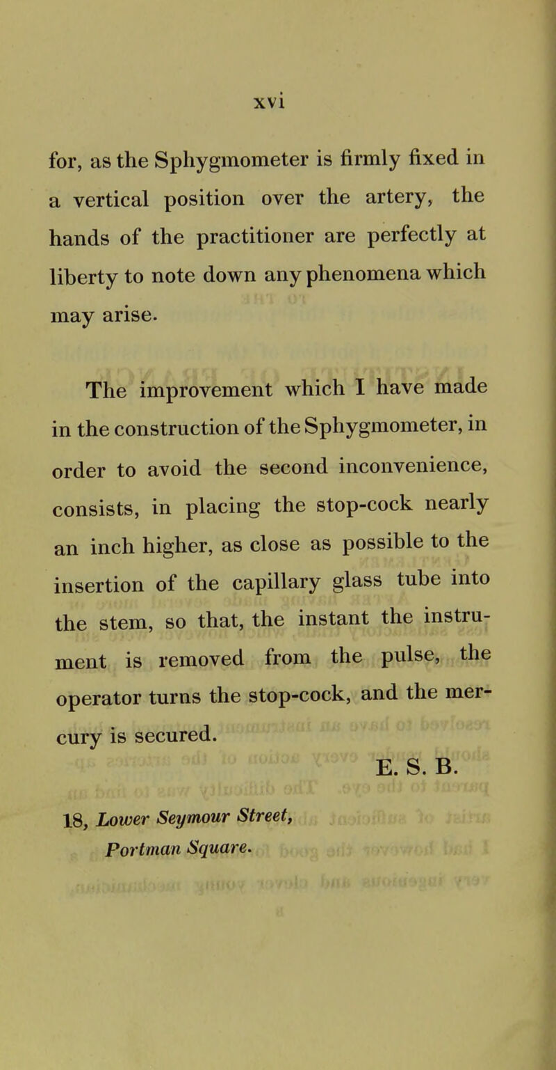 for, as the Sphygmometer is firmly fixed in a vertical position over the artery, the hands of the practitioner are perfectly at liberty to note down any phenomena which may arise. The improvement which I have made in the construction of the Sphygmometer, in order to avoid the second inconvenience, consists, in placing the stop-cock nearly an inch higher, as close as possible to the insertion of the capillary glass tube into the stem, so that, the instant the instru- ment is removed from the pulse, the operator turns the stop-cock, and the mer- cury is secured. E. S. B. 18, Lower Seymour Street, Portman Square.