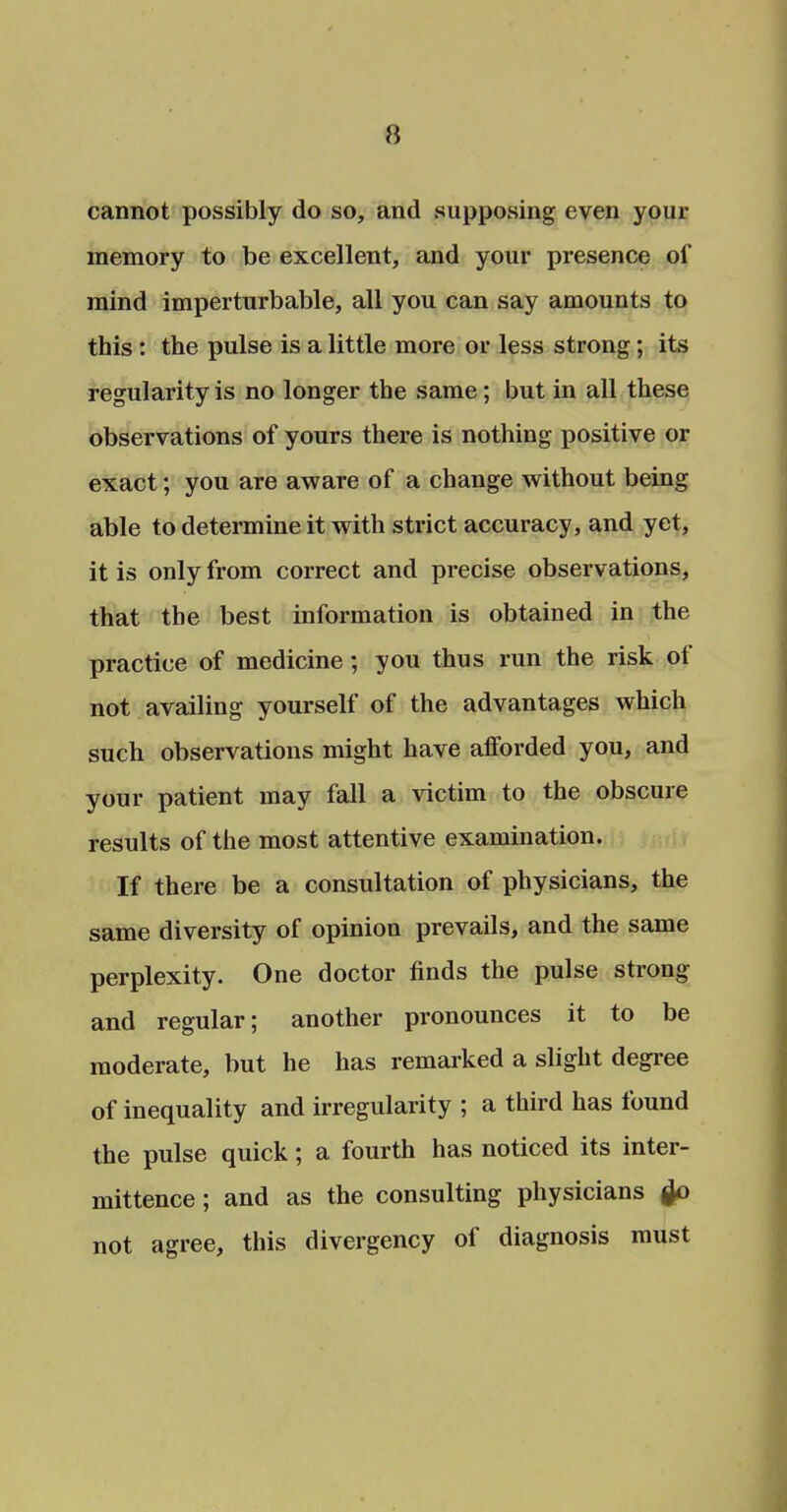 cannot possibly do so, and supposing even your memory to be excellent, and your presence of mind imperturbable, all you can say amounts to this : the pulse is a little more or less strong; its regularity is no longer the same; but in all these observations of yours there is nothing positive or exact; you are aware of a change without being able to determine it with strict accuracy, and yet, it is only from correct and precise observations, that the best information is obtained in the practice of medicine; you thus run the risk of not availing yourself of the advantages which such observations might have afforded you, and your patient may fall a victim to the obscure results of the most attentive examination. If there be a consultation of physicians, the same diversity of opinion prevails, and the same perplexity. One doctor finds the pulse strong and regular; another pronounces it to be moderate, but he has remarked a slight degree of inequality and irregularity ; a third has found the pulse quick; a fourth has noticed its inter- mittence ; and as the consulting physicians £o not agree, this divergency of diagnosis must
