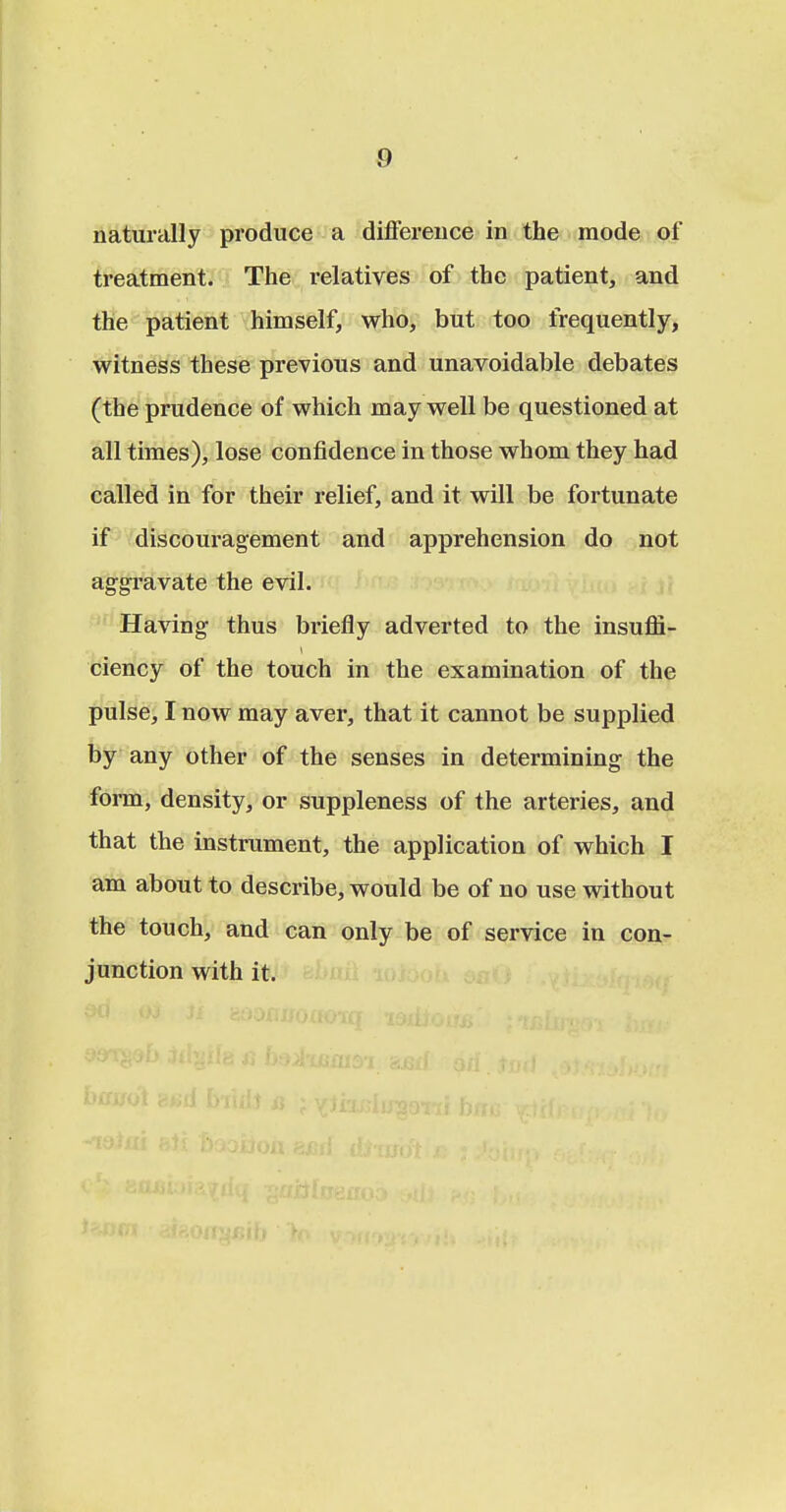 naturally produce a difference in the mode of treatment. The relatives of the patient, and the patient himself, who, but too frequently, witness these previous and unavoidable debates (the prudence of which may well be questioned at all times), lose confidence in those whom they had called in for their relief, and it will be fortunate if discouragement and apprehension do not aggravate the evil. Having thus briefly adverted to the insuffi- ciency of the touch in the examination of the pulse, I now may aver, that it cannot be supplied by any other of the senses in determining the form, density, or suppleness of the artei-ies, and that the instrument, the application of which I am about to describe, would be of no use without the touch, and can only be of service in con- junction with it.