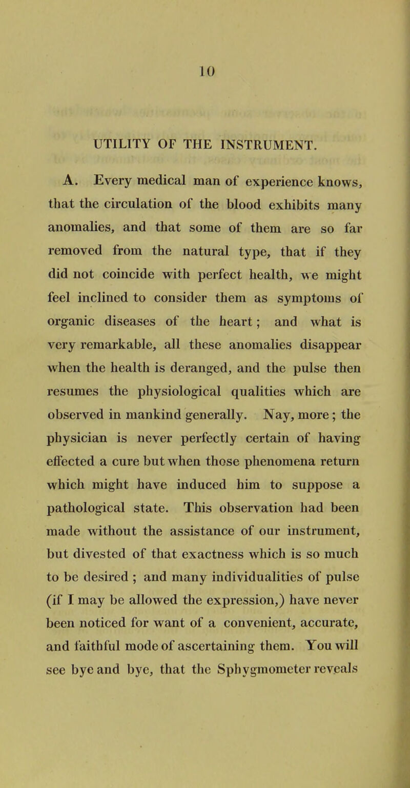 UTILITY OF THE INSTRUMENT. A. Every medical man of experience knows, that the circulation of the blood exhibits many anomalies, and that some of them are so far removed from the natural type, that if they did not coincide with perfect health, we might feel inclined to consider them as symptoms of organic diseases of the heart; and what is very remarkable, all these anomalies disappear when the health is deranged, and the pulse then resumes the physiological qualities which are observed in mankind generally. Nay, more; the physician is never perfectly certain of having effected a cure but when those phenomena return which might have induced him to suppose a pathological state. This observation had been made without the assistance of our instrument, but divested of that exactness which is so much to be desired ; and many individualities of pulse (if I may be allowed the expression,) have never been noticed for want of a convenient, accurate, and faithful mode of ascertaining them. You will see bye and bye, that the Sphygmometer reveals