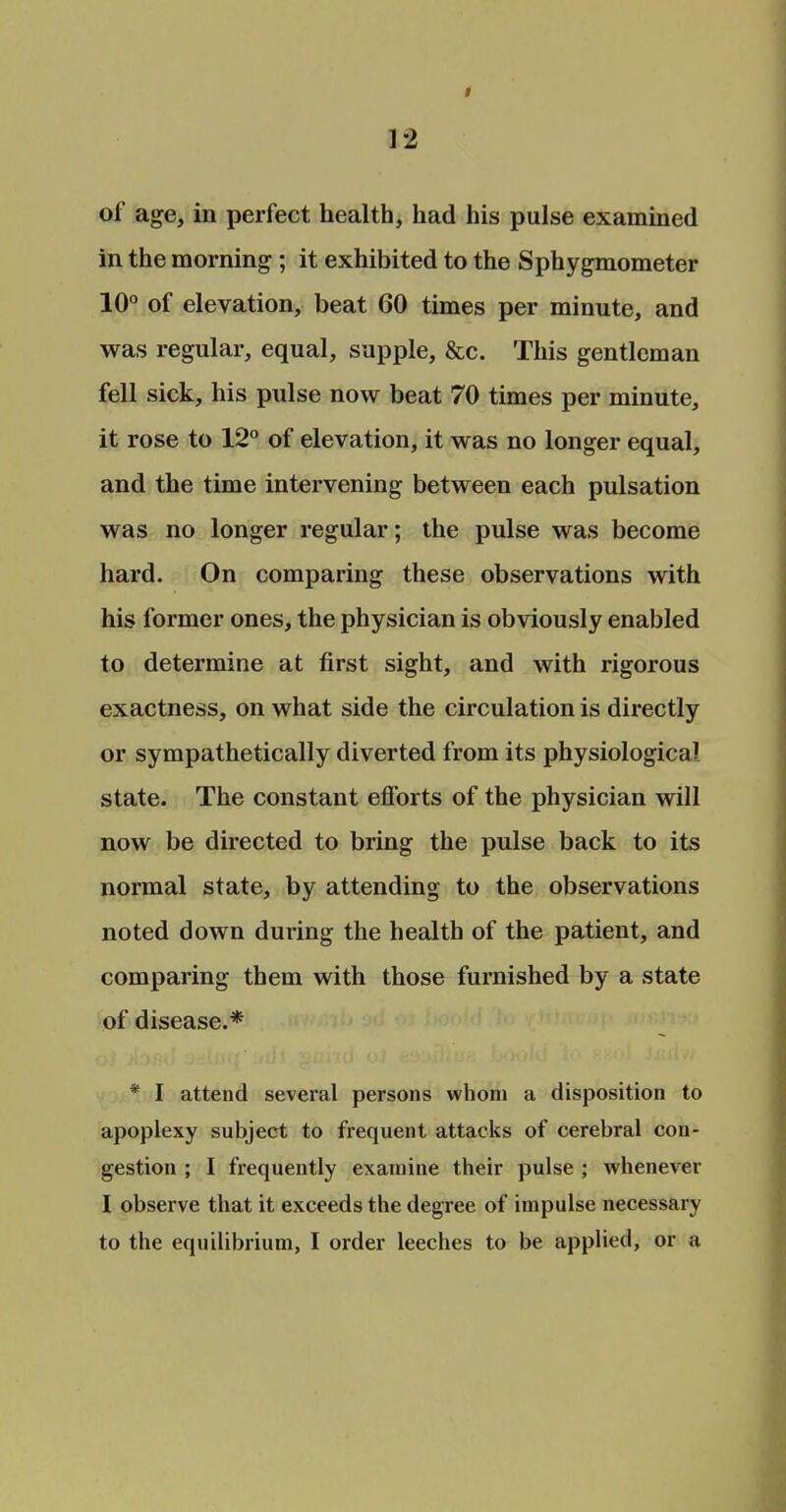 of age, in perfect health, had his pulse examined in the morning ; it exhibited to the Sphygmometer 10° of elevation, beat 60 times per minute, and was regular, equal, supple, &c. This gentleman fell sick, his pulse now beat 70 times per minute, it rose to 12° of elevation, it was no longer equal, and the time intervening between each pulsation was no longer regular; the pulse was become hard. On comparing these observations with his former ones, the physician is obviously enabled to determine at first sight, and with rigorous exactness, on what side the circulation is directly or sympathetically diverted from its physiological state. The constant efforts of the physician will now be directed to bring the pulse back to its normal state, by attending to the observations noted down during the health of the patient, and comparing them with those furnished by a state of disease.* * I attend several persons whom a disposition to apoplexy subject to frequent attacks of cerebral con- gestion ; I frequently examine their pulse ; whenever I observe that it exceeds the degree of impulse necessary to the equilibrium, I order leeches to be applied, or a