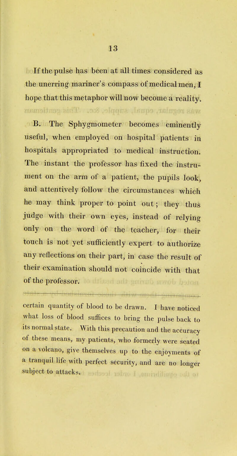 If the pulse has been at all times considered as the unerring mariner's compass Of medical men, I hope that this metaphor will now become a reality. B. The Sphygmometer becomes eminently useful, when employed on hospital patients in hospitals appropriated to medical instruction. The instant the professor has fixed the instru- ment on the arm of a patient, the pupils look, and attentively follow the circumstances which he may think proper to point out; they thus judge with their own eyes, instead of relying only on the word of the teacher, for their touch is not yet sufficiently expert to authorize any reflections on their part, in case the result of their examination should not coincide with that of the professor. certain quantity of blood to be drawn. I have noticed what loss of blood suffices to bring the pulse back to its normal state. With this precaution and the accuracy of these means, my patients, who formerly were seated on a volcano, give themselves up to the enjoyments of a tranquil life with perfect security, and are no longer subject to attacks.