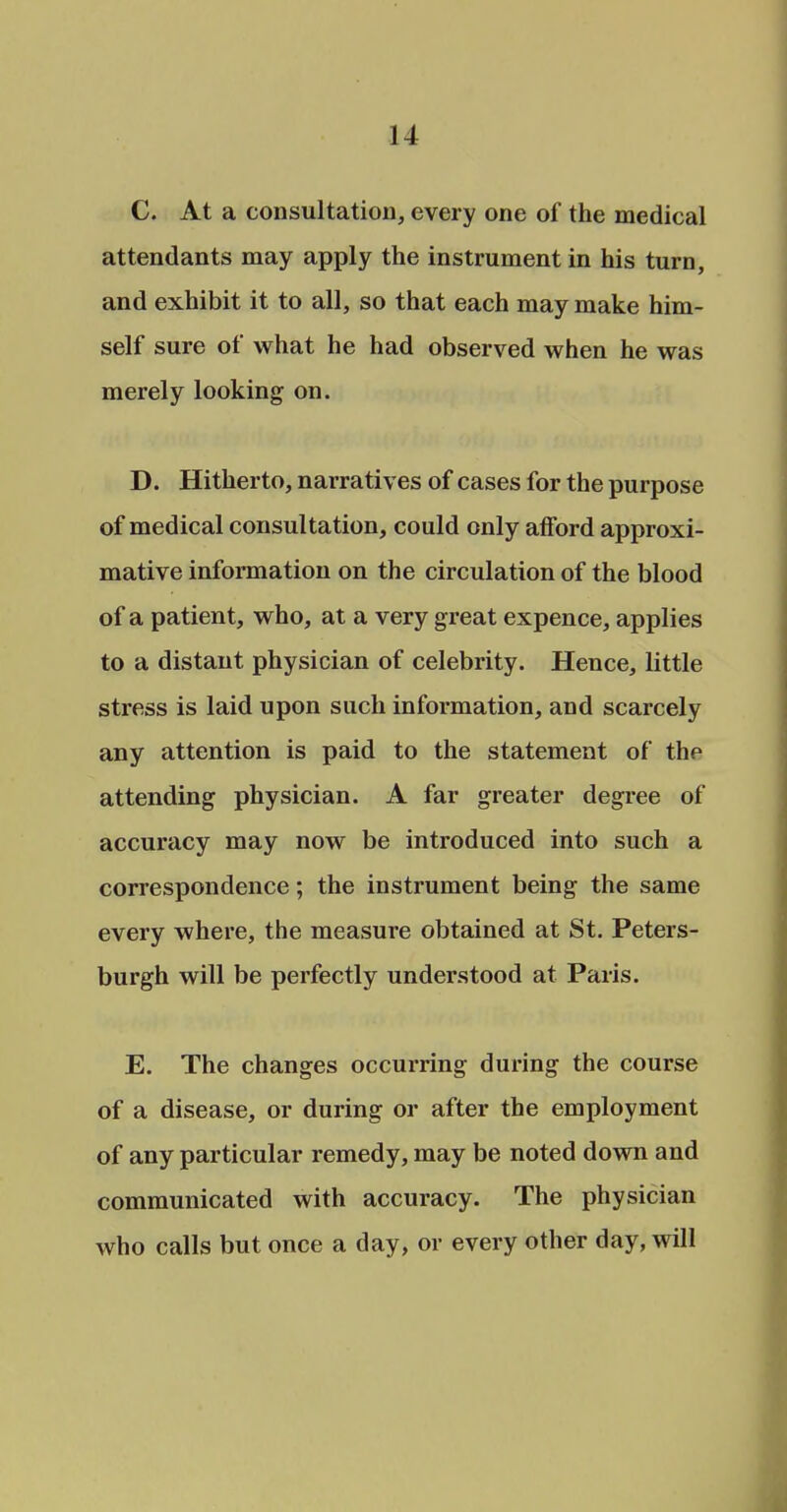 C. At a consultation, every one of the medical attendants may apply the instrument in his turn, and exhibit it to all, so that each may make him- self sure ot what he had observed when he was merely looking on. D. Hitherto, narratives of cases for the purpose of medical consultation, could only afford approxi- mative information on the circulation of the blood of a patient, who, at a very great expence, applies to a distant physician of celebrity. Hence, little stress is laid upon such information, and scarcely any attention is paid to the statement of the attending physician. A far greater degree of accuracy may now be introduced into such a correspondence; the instrument being the same every where, the measure obtained at St. Peters- burgh will be perfectly understood at Paris. E. The changes occurring during the course of a disease, or during or after the employment of any particular remedy, may be noted down and communicated with accuracy. The physician who calls but once a day, or every other day, will
