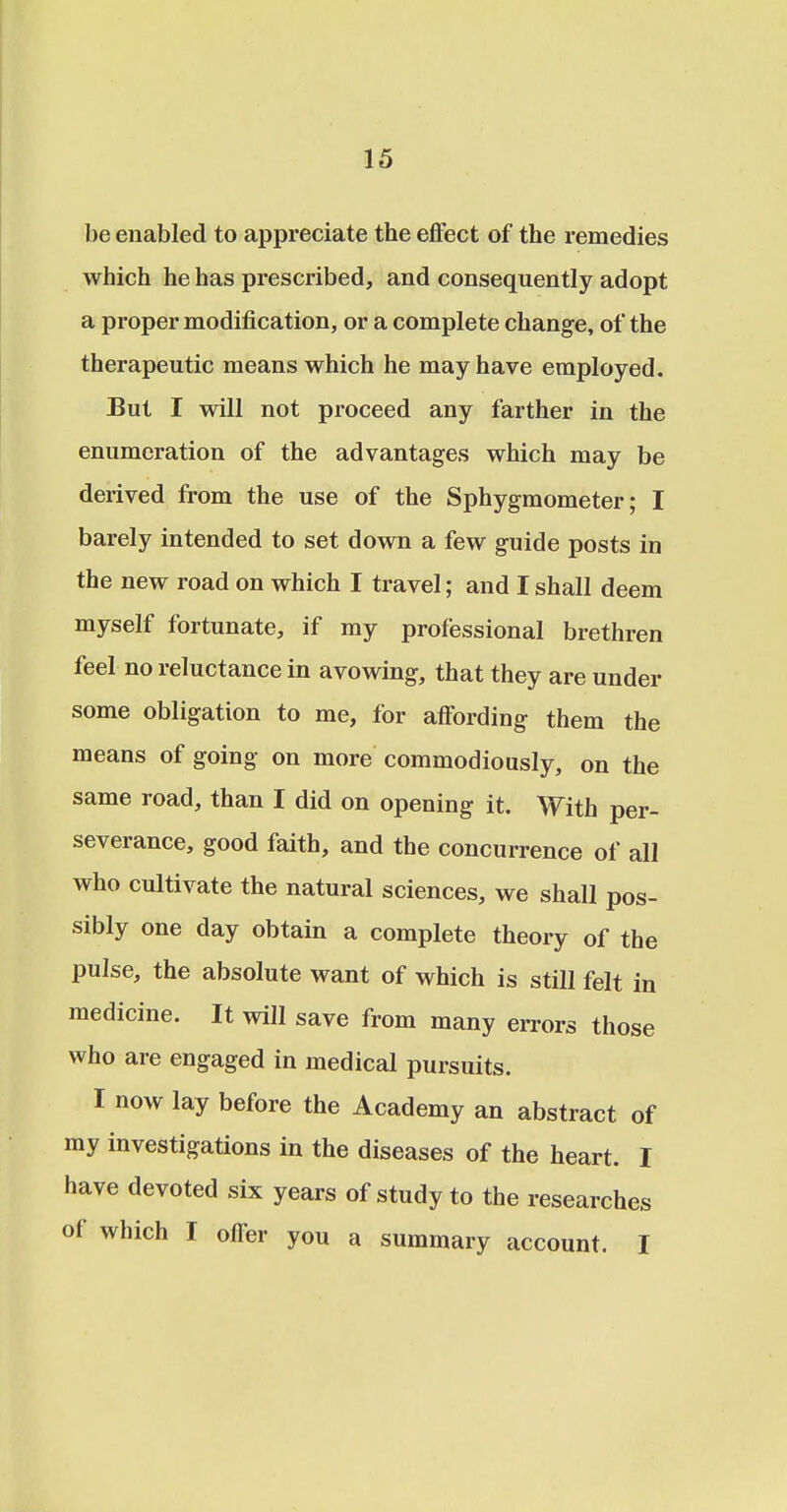 be enabled to appreciate the effect of the remedies which he has prescribed, and consequently adopt a proper modification, or a complete change, of the therapeutic means which he may have employed. But I will not proceed any farther in the enumeration of the advantages which may be derived from the use of the Sphygmometer; I barely intended to set down a few guide posts in the new road on which I travel; and I shall deem myself fortunate, if my professional brethren feel no reluctance in avowing, that they are under some obligation to me, for affording them the means of going on more commodiously, on the same road, than I did on opening it. With per- severance, good faith, and the concurrence of all who cultivate the natural sciences, we shall pos- sibly one day obtain a complete theory of the pulse, the absolute want of which is still felt in medicine. It will save from many errors those who are engaged in medical pursuits. I now lay before the Academy an abstract of my investigations in the diseases of the heart. I have devoted six years of study to the researches of which I offer you a summary account. I