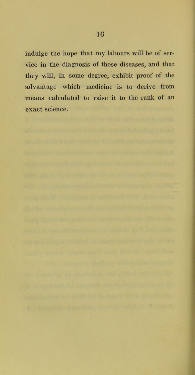 10 indulge the hope that ray labours will be of ser- vice in the diagnosis of those diseases, and that they will, in some degree, exhibit proof of the advantage which medicine is to derive from means calculated to raise it to the rank of an exact science.