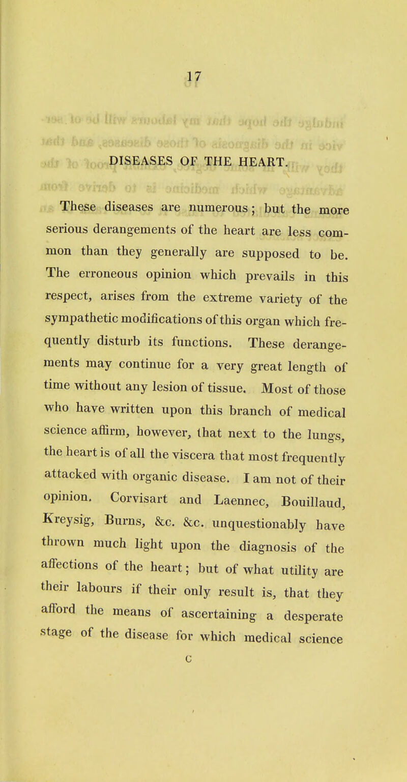 DISEASES OF THE HEART. These diseases are numerous; but the more serious derangements of the heart are less com- mon than they generally are supposed to be. The erroneous opinion which prevails in this respect, arises from the extreme variety of the sympathetic modifications of this organ which fre- quently disturb its functions. These derange- ments may continue for a very great length of time without any lesion of tissue. Most of those who have written upon this branch of medical science affirm, however, that next to the lungs, the heart is of all the viscera that most frequently attacked with organic disease. I am not of their opinion. Corvisart and Laennec, Bouillaud, Kreysig, Burns, &c. &c. unquestionably have thrown much light upon the diagnosis of the affections of the heart; but of what utility are their labours if their only result is, that they afford the means of ascertaining a desperate stage of the disease for which medical science c