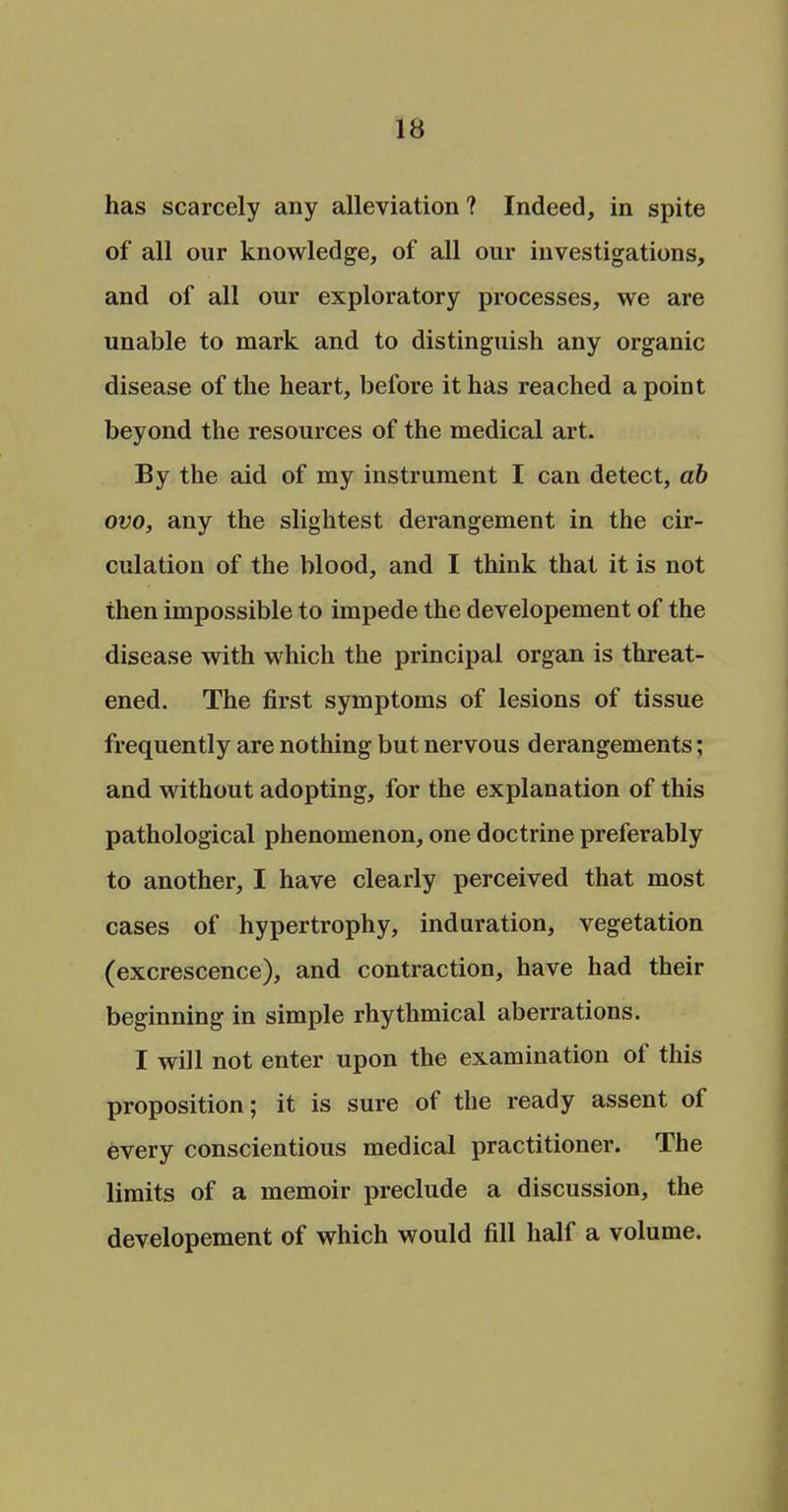 has scarcely any alleviation? Indeed, in spite of all our knowledge, of all our investigations, and of all our exploratory processes, we are unable to mark and to distinguish any organic disease of the heart, before it has reached a point beyond the resources of the medical art. By the aid of my instrument I can detect, ab ovo, any the slightest derangement in the cir- culation of the blood, and I think that it is not then impossible to impede the developement of the disease with which the principal organ is threat- ened. The first symptoms of lesions of tissue frequently are nothing but nervous derangements; and without adopting, for the explanation of this pathological phenomenon, one doctrine preferably to another, I have clearly perceived that most cases of hypertrophy, induration, vegetation (excrescence), and contraction, have had their beginning in simple rhythmical aberrations. I will not enter upon the examination of this proposition; it is sure of the ready assent of every conscientious medical practitioner. The limits of a memoir preclude a discussion, the developement of which would fill half a volume.