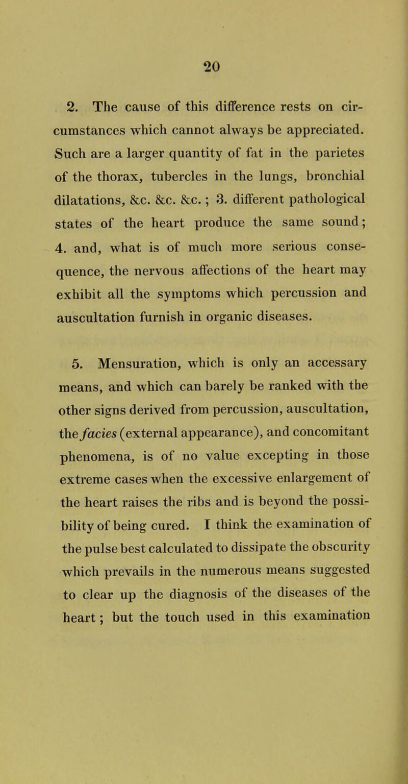 2. The cause of this difference rests on cir- cumstances which cannot always be appreciated. Such are a larger quantity of fat in the parietes of the thorax, tubercles in the lungs, bronchial dilatations, &c. &c. &c.; 3. different pathological states of the heart produce the same sound; 4. and, what is of much more serious conse- quence, the nervous affections of the heart may exhibit all the symptoms which percussion and auscultation furnish in organic diseases. 5. Mensuration, which is only an accessary means, and which can barely be ranked with the other signs derived from percussion, auscultation, the fades (external appearance), and concomitant phenomena, is of no value excepting in those extreme cases when the excessive enlargement of the heart raises the ribs and is beyond the possi- bility of being cured. I think the examination of the pulse best calculated to dissipate the obscurity which prevails in the numerous means suggested to clear up the diagnosis of the diseases of the heart; but the touch used in this examination