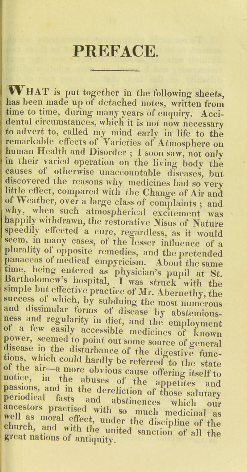 PREFACE. fVHAT is put together in the following sheets, has been made up of detached notes, written from time to time, daring many years of enquiry. Acci- dental circumstances, which it is not now necessary to advert to, called my mind early in life to the remarkable effects of Varieties of Atmosphere on human Health and Disorder ; I soon saw, not only in their varied operation on the living body the causes of otherwise unaccountable diseases, but discovered the reasons why medicines had so very little effect, compared with the Change of Air and of Weather, over a large class of complaints ; and why, when such atmospherical excitement was happily withdrawn, the restorative Nisus of Nature speeddy effected a cure, regardless, as it would seem, m many cases, of the lesser influence of a plurality of opposite remedies, and the pretended panaceas of medical empyricism. About the same time being entered as physician's pupil at St. Bartholomew's hospital, I was struck with the simple but effective practice of Mr. Abernethy, the success ol which by subduing the most numerous and dissimular forms of disease by abstemious- ness and regu arity in diet, and the employment of a few easily accessible medicines of known power, seenied to point out some source of general disease in the disturbance of the digestivl func- tions, which could hardly be referred^to the state notW ^'[-^,P^«''\«bvious cause offering itself to Dassio^s .J^^ ^PP^*^^« ^nd Der Xal f ? dereliction of those salutary periodical fasts and abstinences which our chnrrh .1 . ^'^^ discipline of the