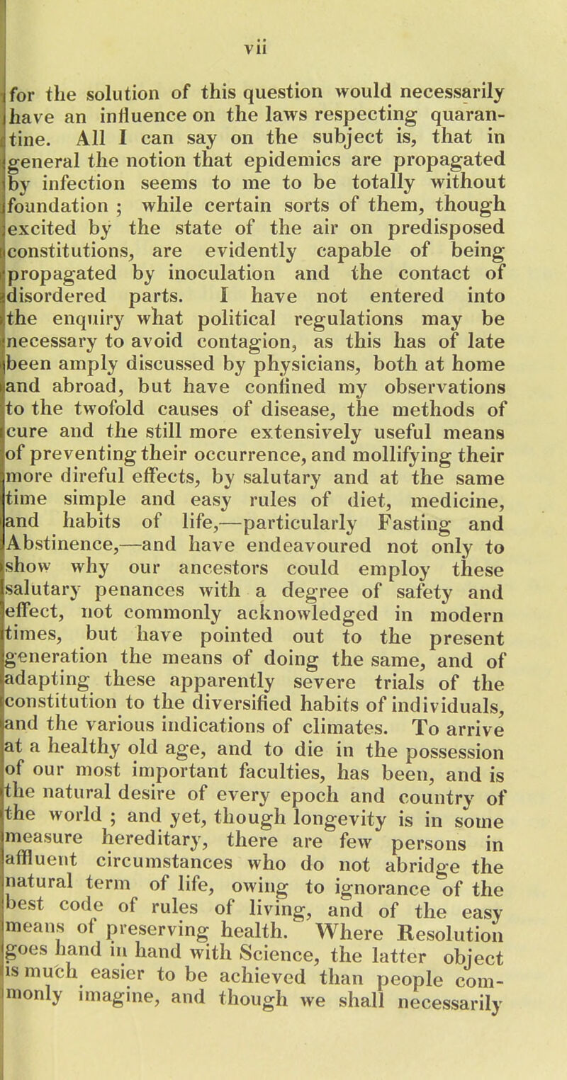 i for the solution of this question would necessarily I have an influence on the laws respecting quaran- tine. All I can say on the subject is, that in oeneral the notion that epidemics are propagated by infection seems to me to be totally without foundation ; while certain sorts of them, though excited by the state of the air on predisposed constitutions, are evidently capable of being propagated by inoculation and the contact of disordered parts. I have not entered into the enquiry what political regulations may be necessary to avoid contagion, as this has of late jbeen amply discussed by physicians, both at home and abroad, but have confined my observations to the twofold causes of disease, the methods of cure and the still more extensively useful means of preventing their occurrence, and mollifying their .more direful effects, by salutary and at the same time simple and easy rules of diet, medicine, and habits of life,—particularly Fasting and x\bstinence,—and have endeavoured not only to show why our ancestors could employ these (salutary penances with a degree of safety and effect, not commonly acknowledged in modern times, but have pointed out to the present generation the means of doing the same, and of adapting these apparently severe trials of the constitution to the diversified habits of individuals, and the various indications of climates. To arrive at a healthy old age, and to die in the possession of our most important faculties, has been, and is the natural desire of every epoch and country of the world ; and yet, though longevity is in some measure hereditary, there are few persons in affluent circumstances who do not abridge the natural term of life, owing to ignorance of the best code of rules of living, and of the easy means of preserving health. Where Resolution ^oes hand in hand with Science, the latter object IS much easier to be achieved than people com- monly imagme, and though we shall necessarily