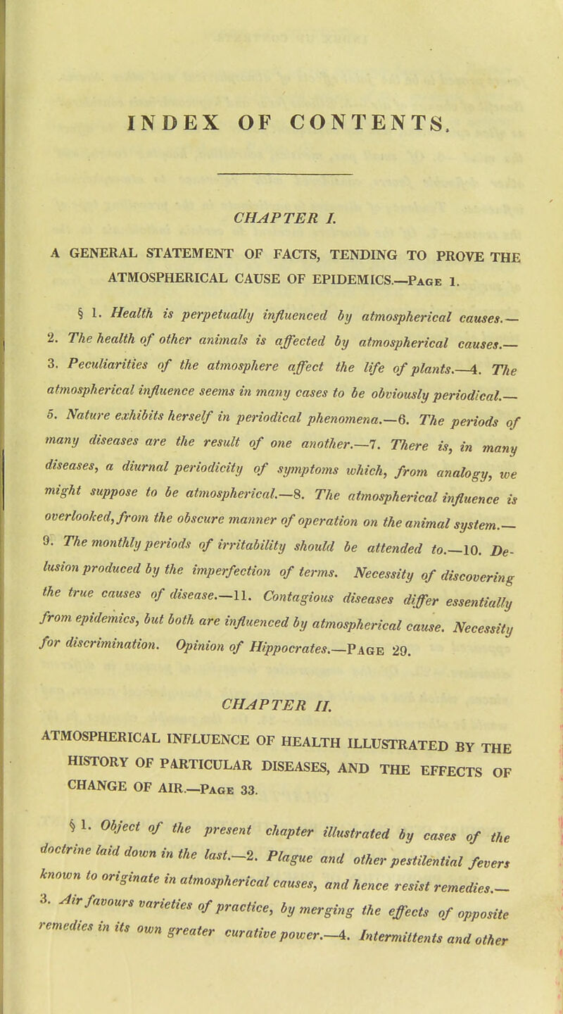 INDEX OF CONTENTS. CHAPTER L A GENERAL STATEMENT OF FACTS, TENDING TO PROVE THE ATMOSPHERICAL CAUSE OF EPIDEMICS.—Page 1. § 1. Health is perpetually influenced by atmospherical causes.— 2. The health of other animals is affected by atmospherical causes.— 3. Peculiarities of the atmosphere affect the life of plants. 4. The atmospherical influence seems in many cases to be obviously periodical.— 5. Nature exhibits herself in periodical phenomena.—6. The periods of many diseases are the result of one another.—!. There is, in many diseases, a diurnal periodicity of symptoms which, from analogy, we might suppose to be atmospherical—The atmospherical influence is overlooked, from the obscure manner of operation on the animal system.— 9. The monthly periods of irritability should be attended to.—\0. De- lusion produced by the imperfection of terms. Necessity of discovering the true causes of disease.-ll. Contagious diseases differ essentially from epidemics, but both are influenced by atmospherical cause. Necessity for discrimination. Opinion of Hippocrates.—Vag^ 29. CHAPTER II. ATMOSPHERICAL INFLUENCE OF HEALTH ILLUSTRATED BY THE HISTORY OF PARTICULAR DISEASES, AND THE EFFECTS OF CHANGE OF AIR.—Page 33. § 1. Object of the present chapter illustrated by cases of the doctrine laid down in the last.-2. Plague and other pestilential fevers known to originate in atmospherical causes, and hence resist remedies.- 3. ^irfavours varieties of practice, by merging the effects of opposite remedies in its own greater curative power.-4. Intermittents and other