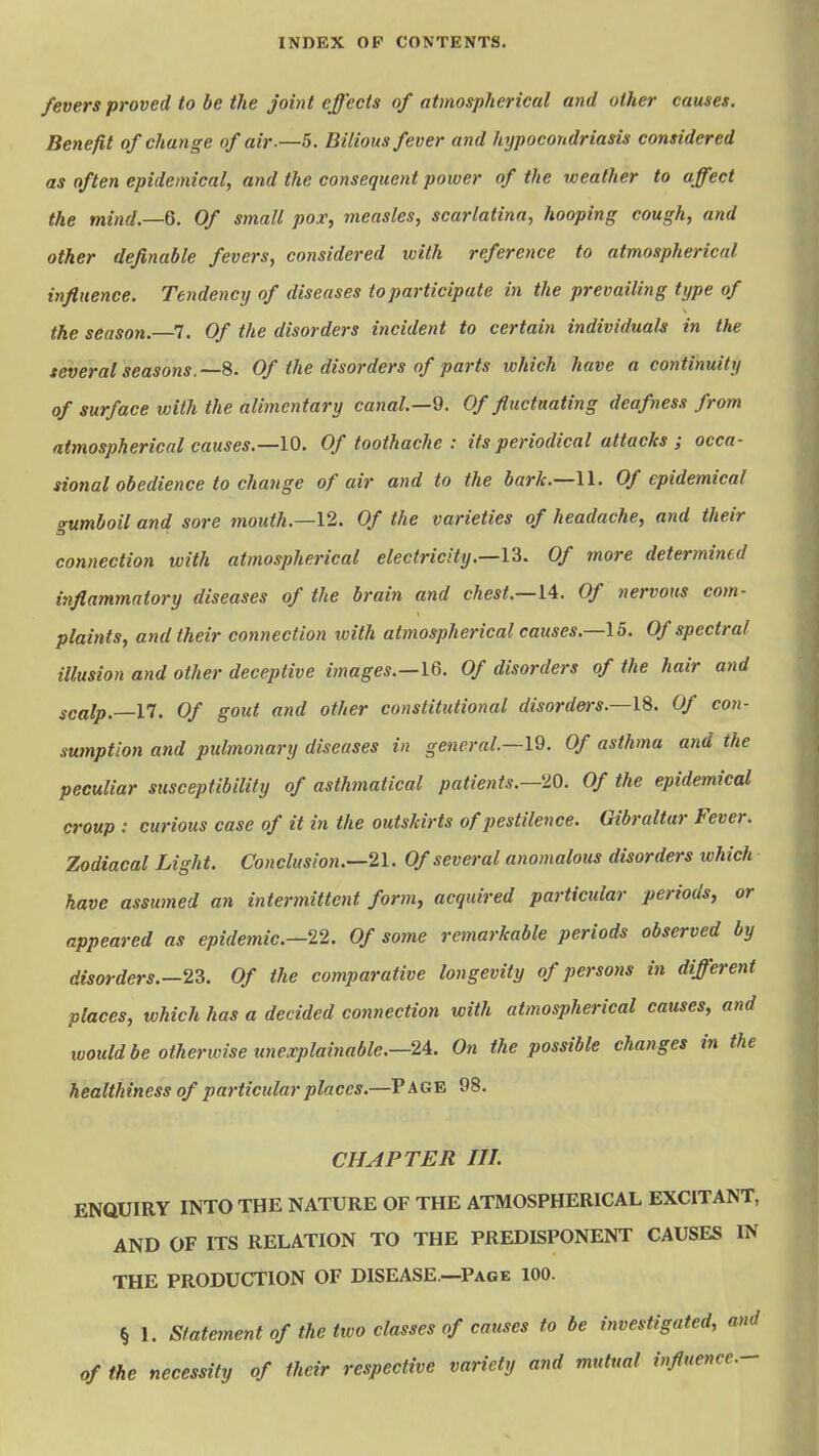 fevers proved to be the joint effects of atmospherical and other causes. Benefit of change of air.—h. Bilious fever and hypocondriasis considered as often epidemical, and the consequent power of the weather to affect the mind.—6. Of small pox, measles, scarlatina, hooping cough, and other definable fevers, considered with reference to atmospherical influence. Tendency of diseases to participate in the prevailing type of the season.—7. Of the disorders incident to certain individuals in the several seasons.—8. Of the disorders of parts which have a continuity of surface with the alimentary canal.—9. Of fluctuating deafness from atmospherical causes.—10. Of toothache : its periodical attacks ; occa- sional obedience to change of air and to the bark.—U. Of epidemical gumboil and sore tnoidh.—12. Of the varieties of headache, and their connection with atmospherical electricity.—13. Of more determined inflammatory diseases of the brain and chest.—U. Of nervous com- plaints, and their connection with atmospherical causes.—15. Of spectral illusion and other deceptive images.—Id. Of disorders of the hair and scalp.—n. Of gout and other constitutional disorders.—IS. Of con- sumption and pulmonary diseases in general.—IQ. Of asthma and the peculiar susceptibility of asthmatical patients.—'10. Of the epidemical croup : curious ease of it in the outskirts of pestilence. Gibraltar Fever. Zodiacal Light. Conclusion.—il. Of several anomalous disorders which have assumed an intermittent form, acquired particular periods, or appeared as epidemic—12. Of some remarkable periods observed by disorders.—23. Of the comparative longevity of persons in different places, which has a decided connection with atmospherical causes, and loould be otherwise unexplainable.—2A. On the possible changes in the healthiness of paj'ticularplaces.—Page 98. CHAPTER III ENQUIRY INTO THE NATURE OF THE ATMOSPHERICAL EXCITANT, AND OF ITS RELATION TO THE PREDISPONENT CAUSES IN THE PRODUCTION OF DISEASE.—Page 100. % 1. Statement of the two classes of causes to be investigated, and of the necessity of their respective variety and mutual influence.-