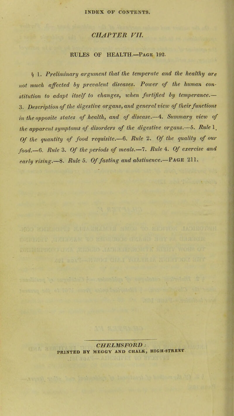 CHAPTER VII. RULES OF HEALTH—Page 192. § L Preliminary argument that the temperate and the healthy are not much affected by prevalent diseases. Power of the human con- stitution to adapt itself to changes, when fortified by temperance.— 3. Description of the digestive organs, and general vietv of their functions in the opposite states of health, and of disease.—4. Smnmary view of the apparent symptoms of disorders of the digestive organs.—6. Rule 1, Of the quantity of food requisite.—Rule 2. Of the quality of our food.—Q. Rule 3. Of the periods of meals.—1. Rule 4. Of exercise and early rising.—8. Rule 5. Of fasting and abstinence.—? AGE. 211. CHELMSFORD . PRINTED BY MEGGY AND CHALK, HIGH-STRKKT