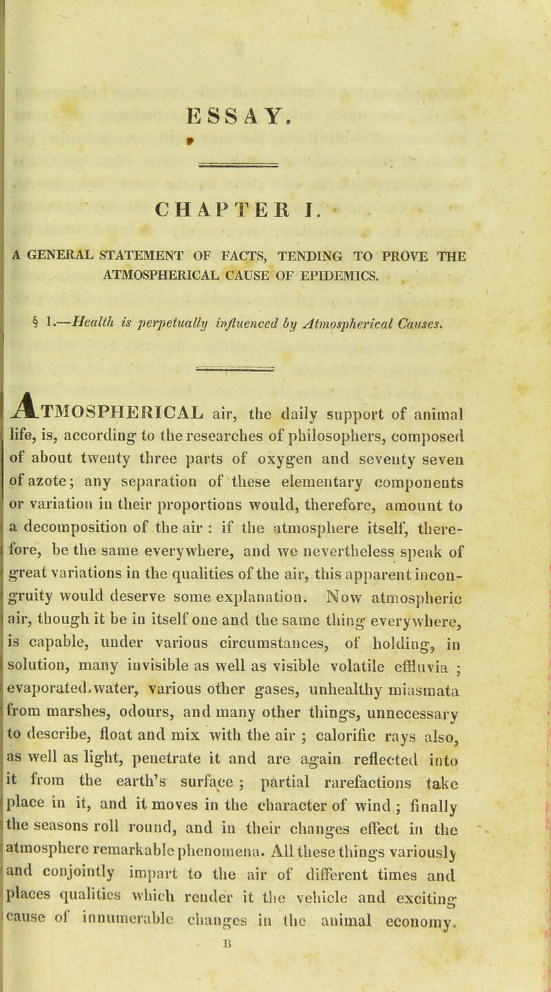 ESSAY. 9 CHAPTER I. A GENERAL STATEMENT OF FACTS, TENDING TO PROVE THE ATMOSPHERICAL CAUSE OF EPIDEMICS. § !•—Health is perpetually influenced by Atmospherical Causes. Atmospherical air, the daily support of animal life, is, according to the researches of philosophers, composed of about twenty three parts of oxygen and seventy seven of azote; any separation of these elementary components 01- variation in their proportions would, therefore, amount to a decomposition of the air : if the atmosphere itself, there- fore, be the same everywhere, and we nevertheless speak of great variations in the qualities of the air, this apparent incon- gruity would deserve some explanation. Now atmospheric air, though it be in itself one and the same thing everywhere, is capable, under various circumstances, of holding, in solution, many invisible as well as visible volatile effluvia ; evaporated.water, various other gases, unhealthy miasmata from marshes, odours, and many other things, unnecessary to describe, float and mix with the air ; calorific rays also, as well as light, penetrate it and are again reflected into it from the earth's surface ; partial rarefactions take place in it, and it moves in the character of wind ; finally the seasons roll round, and in their changes effect in the atmosphere remarkable phenomena. All these things variously and conjointly impart to the air of different times and places qualities which render it the vehicle and exciting cause of innumerable changes in the animal economy. B