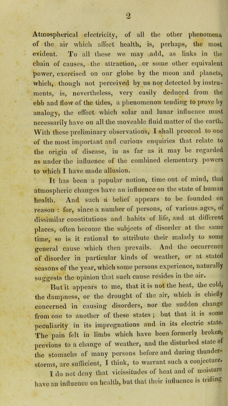 Atmospherical electricity, of all the other phenomena of the air whicli aifect health, is, perhaps, the most evident. To all these we may add, as links in the chain of causes, the attraction, or some other equivalent power, exercised on our globe by the moon and planets, which, though not perceived by us nor detected by instru- ments, is, nevertheless, very easily deduced from the ebb and flow of the tides, a phenomenon tending to prove by analogy, the effect which solar and lunar influence must necessarily have on all the moveable fluid matter of the earth. With these preliminary observations, I shall proceed to one of the most important and curious enquiries that relate to the origin of disease, in as far as it may be regarded as under the influence of the combined elementary powers to which I have made allusion. It has been a popular notion, time out of mind, that atmospheric changes have an influence on the state of human health. And such a belief appears to be founded on reason : for, since a number of persons, of various ages, of dissimilar constitutions and habits of life, and at different places, often become the subjects of disorder at the same time, so is it rational to attribute their malady to some general cause which then prevails. And the occurrence of disorder in particular kinds of weather, or at stated seasons of the year, which some persons experience, naturally suggests the opinion that such cause resides in the air. But it appears to me, that it is not the heat, the cold, the dampness, or the drought of the air, which is chiefly concerned in causing disorders, nor the sudden change from one to another of these states ; but that it is some peculiarity in its impregnations and in its electric state. The pain felt in limbs which have been formerly broken, previous to a change of weather, and the disturbed state of the stomachs of many persons before and during thunder- storms, are suflicient, I think, to warrant such a conjecture. I do not deny that vicissitudes of heat and of moisture have an influence on health, but that their influence is trilling