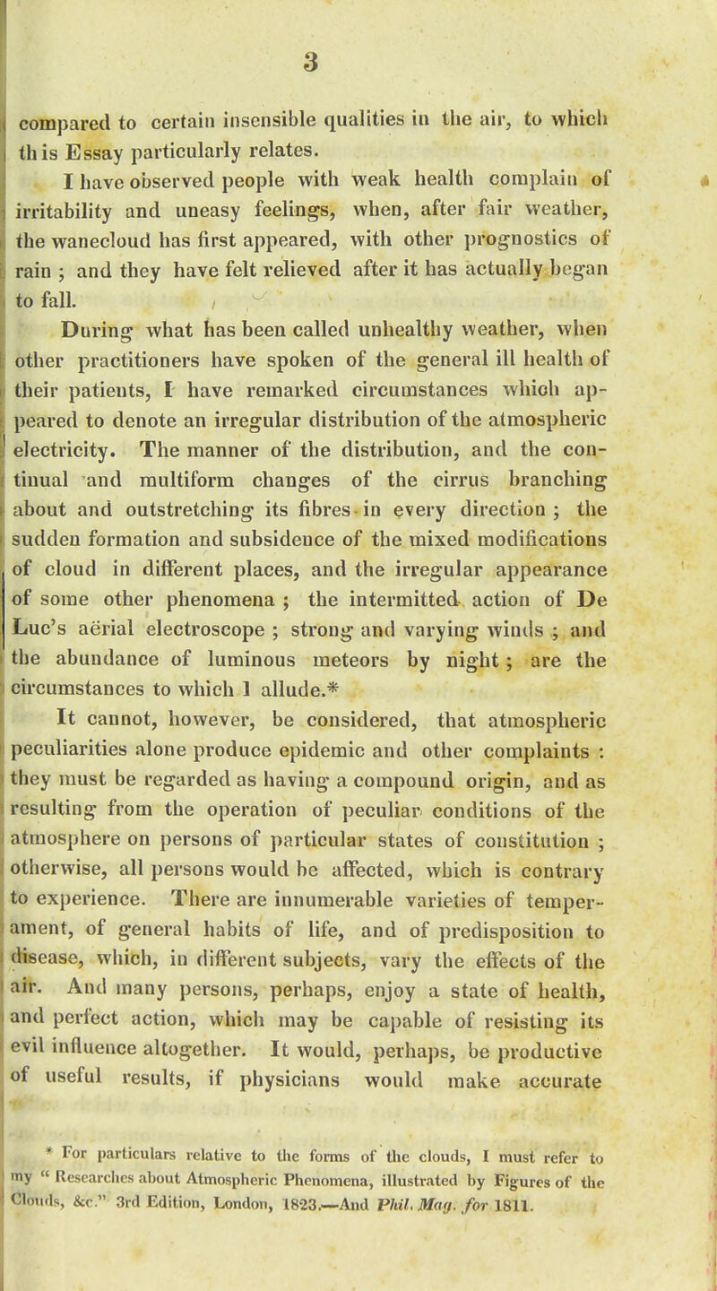 compared to certain insensible qualities in the air, to which this Essay particularly relates. I have observed people with weak health complain of irritability and uneasy feelings, when, after fair weather, the wanecloud has first appeared, with other prognostics of rain ; and they have felt relieved after it has actually began to fall. During what has been called unhealthy weather, when other practitioners have spoken of the general ill health of their patients, £ have remarked circumstances which ap- peared to denote an irregular distribution of the atmospheric electricity. The manner of the distribution, and the con- tinual and multiform changes of the cirrus branching about and outstretching its fibres in every direction; the sudden formation and subsidence of the mixed modifications of cloud in different places, and the irregular appearance of some other phenomena ; the intermitted action of De Luc's aerial electroscope ; strong and varying winds ; and the abundance of luminous meteors by night; are the circumstances to which 1 allude.* It cannot, however, be considered, that atmospheric peculiarities alone produce epidemic and other complaints : they must be regarded as having a compound origin, and as resulting from the operation of peculiar conditions of the atmosphere on persons of particular states of constitution ; otherwise, all persons would be affected, which is contrary to experience. There are innumerable varieties of temper- ament, of general habits of life, and of predisposition to disease, which, in different subjects, vary the effects of the air. And many persons, perhaps, enjoy a state of health, and perfect action, which may be capable of resisting its evil influence altogether. It would, perhaps, be productive of useful results, if physicians would make accurate * For particulars relative to the forms of the clouds, I must refer to ly  Researches about Atmospheric Phenomena, illustrated by Figures of the <;iouds, &c. 3rd Edition, London, 1823.--And Phil. Marj. for 1811.