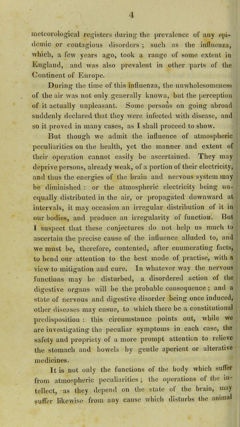 meteorological registers during- the prevalence of any epi- demic or contagious disorders ; such as the influenza, Avhich, a few years ag'o, took a range of some extent in England, and was also prevalent in other parts of the Continent of Europe. During the time of this influenza, the unwholesomeness of the air was not only generally known, but the perception of it actually unpleasant. Some persons on going abroad suddenly declared that they were infected with disease, and so it proved in many cases, as I shall proceed to show. But though we admit the influence of atmospheric peculiarities on the health, yet the manner and extent of their operation cannot easily be ascertained. They may ' deprive persons, already weak, of a portion of their electricity, and thus the energies of the brain and nervous system may be diminished : or the atmospheric electricity being un- equally distributed in the air, or propagated downward at intervals, it may occasion an irregular distribution of it in our bodies, and produce an irregularity of function. But I suspect that these conjectures do not help us much to ascertain the precise cause of the influence alluded to, and ' we must be, therefore, contented, after enumerating facts, ; to bend our attention to the best mode of practise, with a view to mitigation and cure. In whatever way the nervous functions may be disturbed, a disordered action of the digestive organs will be the probable consequence : and a state of nervous and digestive disorder being once induced, other diseases may ensue, to which there be a constitutional predisposition : this circumstance points out, while we , are investigating the peculiar symptoms in each case, the safety and propriety of a more prompt attention to relieve the stomach and bowels by gentle aperient or alterative medicines. It is not only the functions of the body which suffer from atmospheric peculiarities ; the operations of the in- tellect, as they depend on the state of the brain, may puffer likewise from any cause which disturbs the anunal