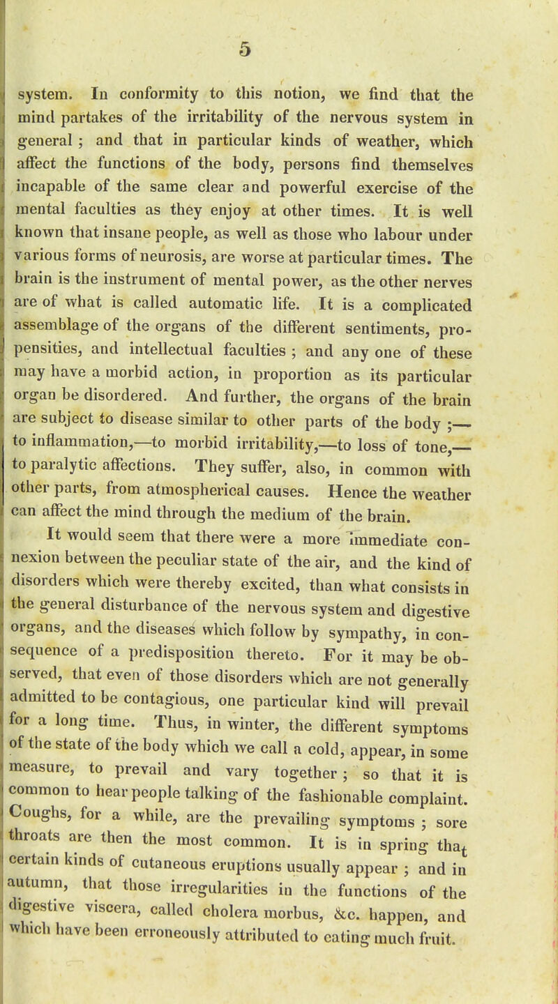 system. In conformity to this notion, we find that the mind partakes of the irritability of the nervous system in general ; and that in particular kinds of weather, which aflfect the functions of the body, persons find themselves incapable of the same clear and powerful exercise of the mental faculties as they enjoy at other times. It is well known that insane people, as well as those who labour under various forms of neurosis, are worse at particular times. The brain is the instrument of mental power, as the other nerves are of what is called automatic life. It is a complicated assemblage of the organs of the different sentiments, pro- pensities, and intellectual faculties ; and any one of these may have a morbid action, in proportion as its particular organ be disordered. And further, the organs of the brain are subject to disease similar to other parts of the body ; to inflammation,—to morbid irritability,—to loss of tone, to paralytic affections. They suffer, also, in common with other parts, from atmospherical causes. Hence the weather can affect the mind through the medium of the brain. It would seem that there were a more Immediate con- nexion between the peculiar state of the air, and the kind of disorders which were thereby excited, than what consists in the general disturbance of the nervous system and digestive organs, and the diseased which follow by sympathy, in con- sequence of a predisposition thereto. For it may be ob- served, that even of those disorders which are not generally admitted to be contagious, one particular kind will prevail for a long time. Thus, in winter, the different symptoms of the state of the body which we call a cold, appear, in some measure, to prevail and vary together; so that it is common to hear people talking of the fashionable complaint. Coughs, for a while, are the prevailing symptoms ; sore throats are then the most common. It is in spring tha^ certain kinds of cutaneous eruptions usually appear ; and in autumn, that those irregularities in the functions of the digestive viscera, called cholera morbus, &c. happen, and which have been erroneously attributed to eating much fruit.