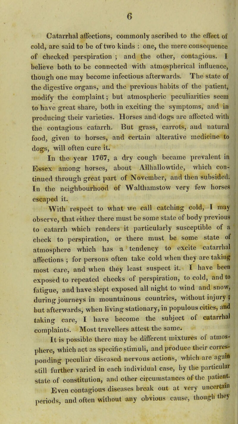 Catarrhal affections, commonly ascribed to the effect of cold, are said to be of two kinds : one, the mere consequence of checked perspiration ; and the other, contagious. I believe both to be connected with atmospherical influence, though one may become infectious afterwards. The state of the digestive organs, and the previous habits of the patient, modify the complaint; but atmospheric peculiarities seem to have great share, both in exciting the symptoms, and in producing their varieties. Horses and dogs are affected with the contagious catarrh. But grass, carrots, and natural food, given to horses, and certain alterative medicine to dogs, will often cure it. In the year 1767, a dry cough became prevalent in Essex among horses, about Allhallowtide, which con- tinued through great part of November, and then subsided. In the neighbourhood of Walthamstow very few horses escaped it. With respect to what we call catching cold, I may observe, that either there must be some state of body previous to catarrh which renders it particularly susceptible of a check to perspiration, or there must be some state of atmosphere which has a tendency to excite catarrhal affections ; for persons often take cold when they are taking most care, and when they least suspect it. I have been exposed to repeated checks of perspiration, to cold, and to fatigue, and have slept exposed all night to wind and snow, during journeys in mountainous countries, without injury ; but afterwards, when living stationary, in populous cities, and taking care, I have become the subject of catarrhal complaints. Most travellers attest the same. It is possible there may be different mixtures of atmos- phere, which act as specific stimuli, and produce their corres- ponding peculiar diseased nervous actions, which are agaift still further varied in each individual case, by the particular state of constitution, and other circumstances of the patient. Even contagious diseases break out at very uncertsnn periods, and often without any obvious cause, thougli they