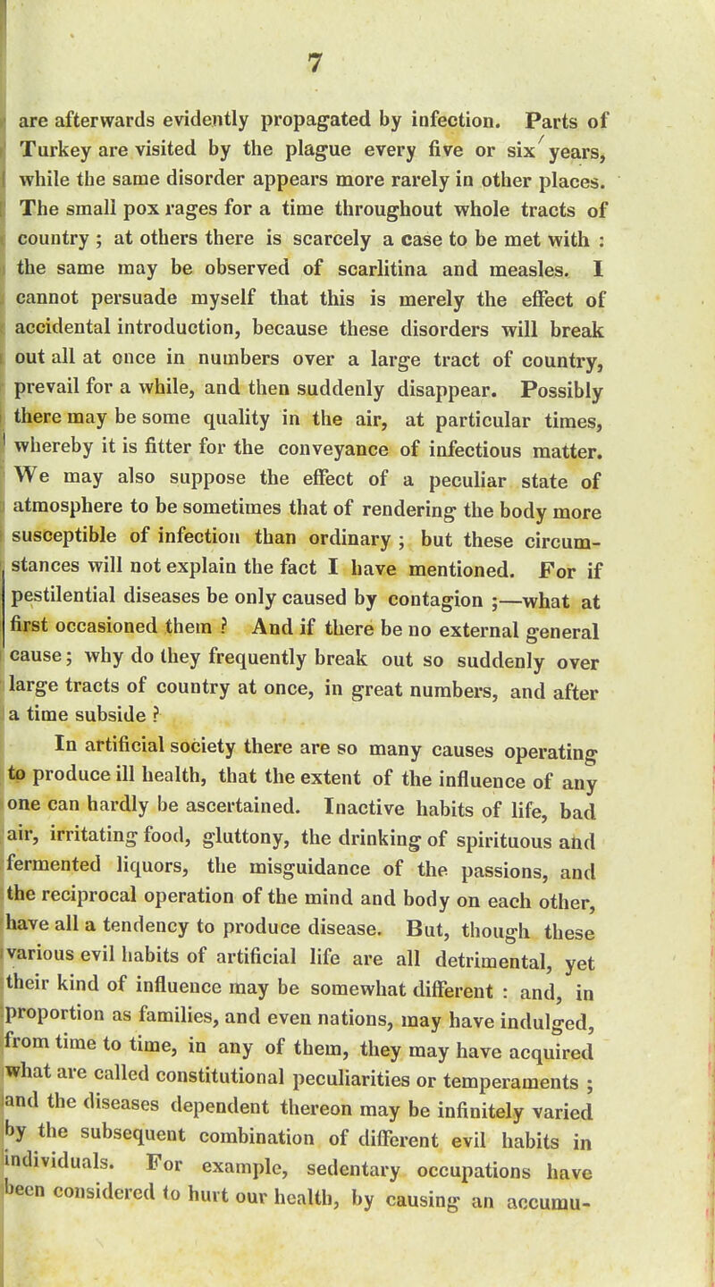 are afterwards evidently propagated by infection. Parts of Turkey are visited by the plague every five or six years, while the same disorder appears more rarely in other places. The small pox rages for a time throughout whole tracts of country ; at others there is scarcely a case to be met with : the same may be observed of scarlitina and measles. I cannot persuade myself that this is merely the effect of accidental introduction, because these disorders will break out all at once in numbers over a large tract of country, prevail for a while, and then suddenly disappear. Possibly there may be some quality in the air, at particular times, whereby it is fitter for the conveyance of infectious matter. We may also suppose the effect of a peculiar state of atmosphere to be sometimes that of rendering the body more susceptible of infection than ordinary ; but these circum- stances will not explain the fact I have mentioned. For if pestilential diseases be only caused by contagion ;—what at first occasioned them ? And if there be no external general cause; why do they frequently break out so suddenly over large tracts of country at once, in great numbers, and after a time subside ? In artificial society there are so many causes operating to produce ill health, that the extent of the influence of any one can hardly be ascertained. Inactive habits of life, bad air, irritating food, gluttony, the drinking of spirituous and fermented liquors, the misguidance of the passions, and the reciprocal operation of the mind and body on each other, have all a tendency to produce disease. But, though these various evil habits of artificial life are all detrimental, yet their kind of influence may be somewhat different : and, in -proportion as families, and even nations, may have indulged, from time to time, in any of them, they may have acquired' what are called constitutional peculiarities or temperaments ; land the diseases dependent thereon may be infinitely varied by the subsequent combination of different evil habits in individuals. For example, sedentary occupations have !^een considered to hurt our health, by causing an accumu-