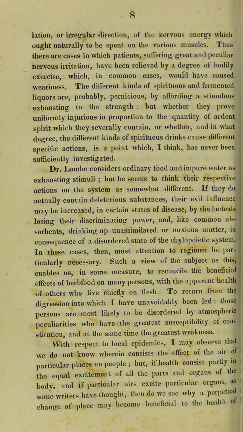 lation, or irregular direction, of the nervous energy which ought naturally to be spent on the various muscles. Thus there are cases in which patients, suffering great and peculiar nervous irritation, have been relieved by a degree of bodily exercise, which, in common cases, would have caused weariness. The different kinds of spirituous and fermented liquors are, probably, pernicious, by affording a stimulous exhausting to the strength : but whether they prove uniformly injurious in proportion to the quantity of ardent spirit which they severally contain, or whether, and in what degree, the different kinds of spirituous drinks cause different specific actions, is a point which, I think, has never been sufficiently investigated. Dr. Lambe considers ordinary food and impure water as exhausting stimuli ; but he seems to think their respective actions on the system as somewhat different. If they do actually contain deleterious substances, their evil influence may be increased, in certain states of disease, by the lacteals losing their discriminating power, and, like common ab- sorbents, drinking up unassimilated or noxious matter, iu consequence of a disordered state of the chylopoietic system. In these cases, then, must attention to regimen be par- ticularly necessary. Such a view of the subject as this, enables us, in some measure, to reconcile the beneficial effects of herbfood on many persons, with the apparent health of others who live chiefly on flesh. To return from the digression into which I have unavoidably been led : those persons are most likely to be disordered by atmospheric peculiarities who have the greatest susceptibility of con- stitution, and at the same time the greatest weakness. With respect to local epidemics, I may observe that we do not know wherein consists the effect of the air of particular places on people ; but, if health consist partly in the equal excitement of all the parts and organs of the body, and if particular airs excite particular organs, as some'writers have thought, then do we see why a perpetual change of place may become bcncficiul to the health of