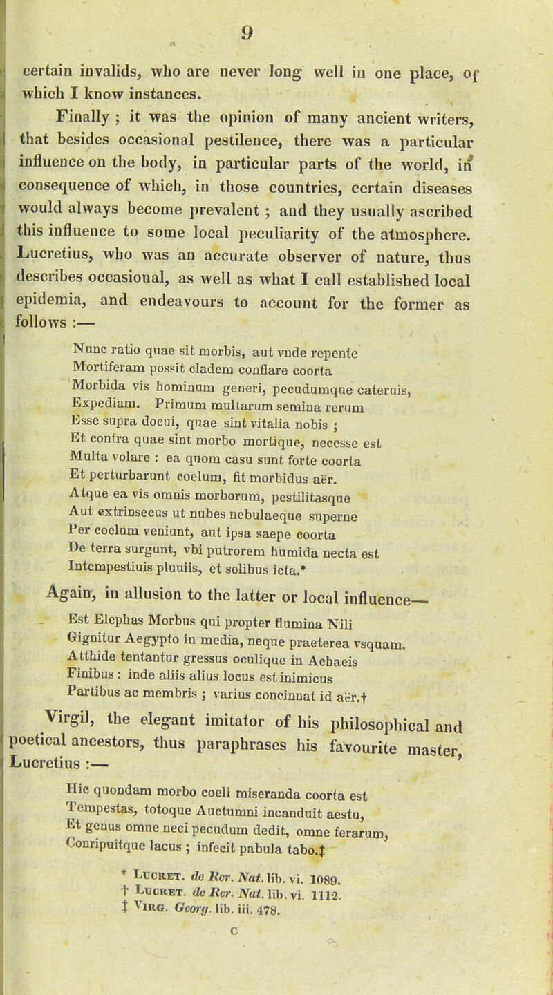 certain invalids, who are never Jong well in one place, of which I know instances. Finally; it was the opinion of many ancient writers, that besides occasional pestilence, there was a particular influence on the body, in particular parts of the world, in consequence of which, in those countries, certain diseases would always become prevalent; and they usually ascribed this influence to some local peculiarity of the atmosphere. Lucretius, who was an accurate observer of nature, thus describes occasional, as well as what I call established local epidemia, and endeavours to account for the former as follows :— Nunc ratio quae sit morbis, aut vude repente Mortiferam possit cladem coujaare coorta Morbida vis hominum generi, pecudumque cateruis, Expediam. Piimum multarum semina reriim Esse supra docui, quae sint vitalia nobis ; Et confra quae sint morbo mortique, necesse est iMulta volare : ea quora casu sunt forte coorta Et perturbarunt coelum, fit morbidus aer. Atque ea vis omnis morborum, pestilitasque Aut extrinsecus ut nubes nebulaeque superne Per coelum veniunt, aut ipsa saepe coorta De terra surgunt, vbi putrorem humida necta est Intempestiuis pluuiis, et solibus icta. Again, in allusion to the latter or local influence— Est Eiephas Morbus qui propter flumina Nili Gignitur Aegypto in media, neque praeterea vsquam. Atthide tentantur gressus oculique in Achaeis Finibus : inde aliis alius locus estinimicus Partibus ac membris ; varius concinnat id ai-r.t Virgil, the elegant imitator of his philosophical and poetical ancestors, thus paraphrases his favourite master Lucretius :— ' Hie quondam morbo coeli miseranda coorta est Tempestas, totoque Auctumni incanduit aestu, Et genus omne neci pecudum dedit, omne ferarum, Conripuitque lacus ; infecit pabula tabo.J * LucRET. de Iter. Nat. lib. vi. 1089. t LucRET. de Ret: Nat. lib. vi. 1112. X ViRG. Georg. lib. iii. 478. c