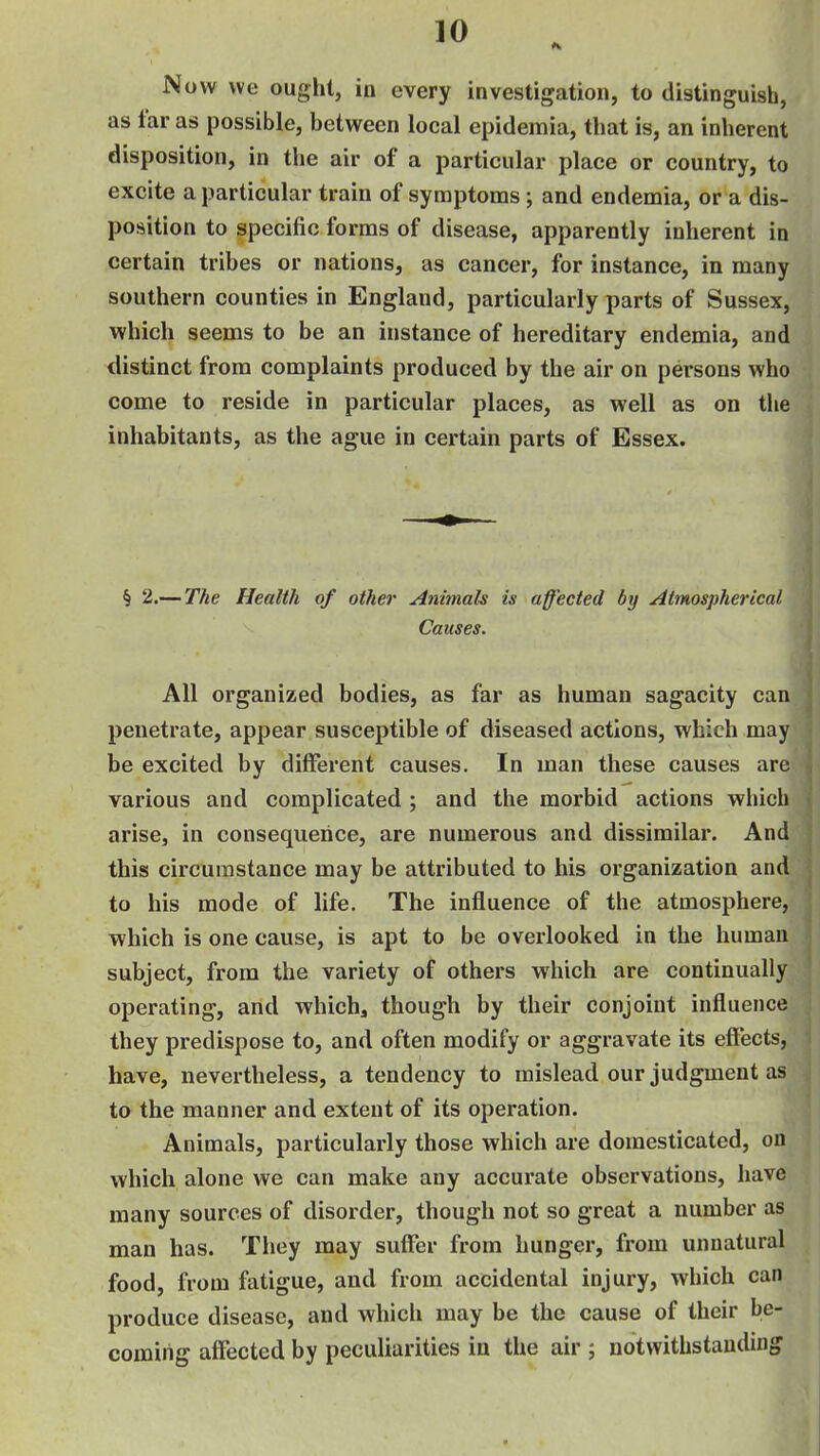 Now we ought, in every investigation, to distinguish, as far as possible, between local epidemia, that is, an inherent disposition, in the air of a particular place or country, to excite a particular train of symptoms; and endemia, or a dis- position to specific forms of disease, apparently inherent in certain tribes or nations, as cancer, for instance, in many southern counties in England, particularly parts of Sussex, which seems to be an instance of hereditary endemia, and distinct from complaints produced by the air on persons who come to reside in particular places, as well as on the inhabitants, as the ague in certain parts of Essex. § 2.—The Health of other Animals is affected by Atmospherical Causes. All organized bodies, as far as human sagacity can penetrate, appear susceptible of diseased actions, which may be excited by different causes. In man these causes are various and complicated ; and the morbid actions which arise, in consequence, are numerous and dissimilar. And this circumstance may be attributed to his organization and to his mode of life. The influence of the atmosphere, which is one cause, is apt to be overlooked in the human subject, from the variety of others which are continually operating, and which, though by their conjoint influence they predispose to, and often modify or aggravate its effects, have, nevertheless, a tendency to mislead our judgment as to the manner and extent of its operation. Animals, particularly those which are domesticated, on which alone we can make any accurate observations, have many sources of disorder, though not so great a number as man has. They may suffer from hunger, from unnatural food, from fatigue, and from accidental injury, which can produce disease, and which may be the cause of their be- coming affected by peculiarities in the air ; notwithstanding