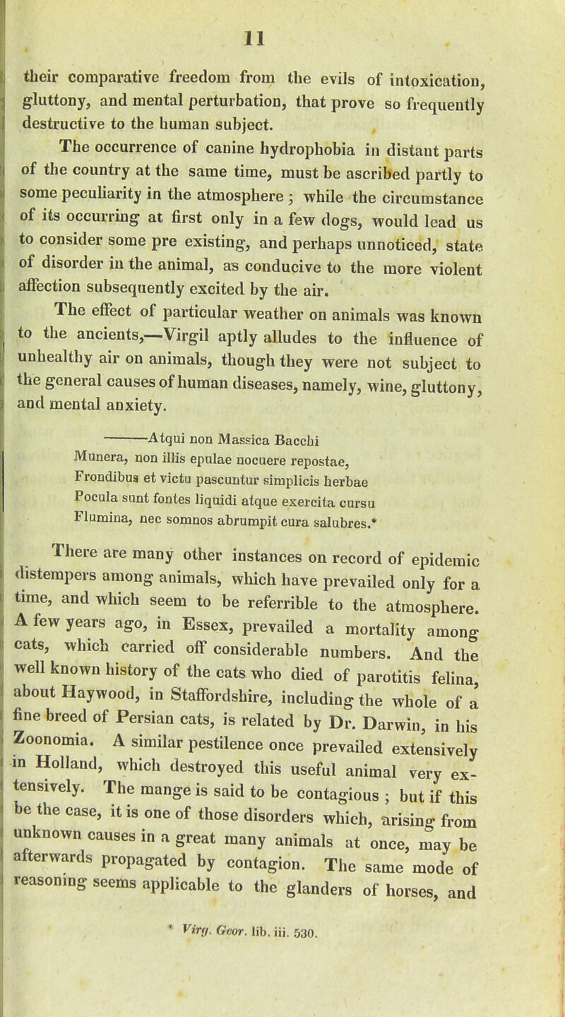 their comparative freedom from the evils of intoxication, gluttony, and mental perturbation, that prove so frequently destructive to the human subject. The occurrence of canine hydrophobia in distant parts of the country at the same time, must be ascribed partly to some pecuKarity in the atmosphere ; while the circumstance of its occurring at first only in a few dogs, would lead us to consider some pre existing, and perhaps unnoticed, state of disorder in the animal, as conducive to the more violent affection subsequently excited by the air. The effect of particular weather on animals was known to the ancients,—Virgil aptly alludes to the influence of unhealthy air on animals, though they were not subject to the general causes of human diseases, namely, wine, gluttony, and mental anxiety. -Atqui non Massica Baccfai Munera, non illis epulae nocuere repostae, Frondibus et victu pascuntur simplicis herbae Pocula sunt fontes liquidi atque exercita cursu Flumina, nec somnos abrumpit cura salubres.' There are many other instances on record of epidemic distempers among animals, which have prevailed only for a time, and which seem to be referrible to the atmosphere. A few years ago, in Essex, prevailed a mortality among cats, which carried off considerable numbers. And the well known history of the cats who died of parotitis felina, about Haywood, in Staffordshire, including the whole of a fine breed of Persian cats, is related by Dr. Darwin, in his Zoonomia. A similar pestilence once prevailed extensively in Holland, which destroyed this useful animal very ex- tensively. The mange is said to be contagious ; but if this •>c the case, it is one of those disorders which, arising from unknown causes in a great many animals at once, may be afterwards propagated by contagion. The same mode of vcasonmg seems applicable to the glanders of horses, and * Virg. Gear. lib. iii. 530.