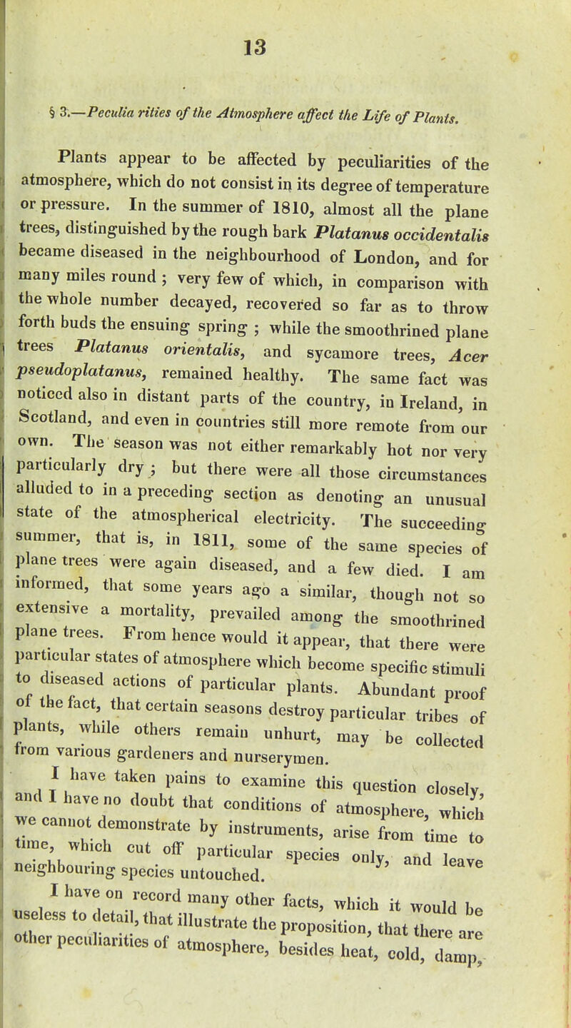 § 3.—Peculia rities of the Atmosphere affect the Life of Plants. Plants appear to be affected by peculiarities of the atmosphere, which do not consist in its degree of temperature or pressure. In the summer of 1810, almost all the plane trees, distinguished by the rough bark Platanus occidentalis became diseased in the neighbourhood of London, and for many miles round ; very few of which, in comparison with the whole number decayed, recovered so far as to throw forth buds the ensuing spring ; while the smoothrined plane trees Platanus orientalis, and sycamore trees, Acer pseudoplatanus, remained healthy. The same fact was noticed also in distant parts of the country, in Ireland, in Scotland, and even in countries still more remote from our own. The season was not either remarkably hot nor very particularly dry ; but there were all those circumstances alluded to m a preceding section as denoting an unusual state of the atmospherical electricity. The succeeding r summer, that is, in 1811, some of the same species of I plane trees were again diseased, and a few died. I am i mformed, that some years ago a similar, though not so extensive a mortality, prevailed among the smoothrined plane trees. From hence would it appear, that there were particular states of atmosphere which become specific stimuli to diseased actions of particular plants. Abundant proof of the fact, that certain seasons destroy particular tribes of plants, while others remain unhurt, may be collected trom various gardeners and nurserymen. I have taken pains to examine this question closely, and I have no doubt that conditions of atmosphere, which we cannot demonstrate by instruments, arise from i^ o tune which cut off particular species only, J ieaye neighbouring species untouched. ^ T-r^ ''^ ^hi^l^ it would be ^ eless to detail, that illustrate the proposition, that there are other peculiarities of atmosphere, besides heat, cold d m ,