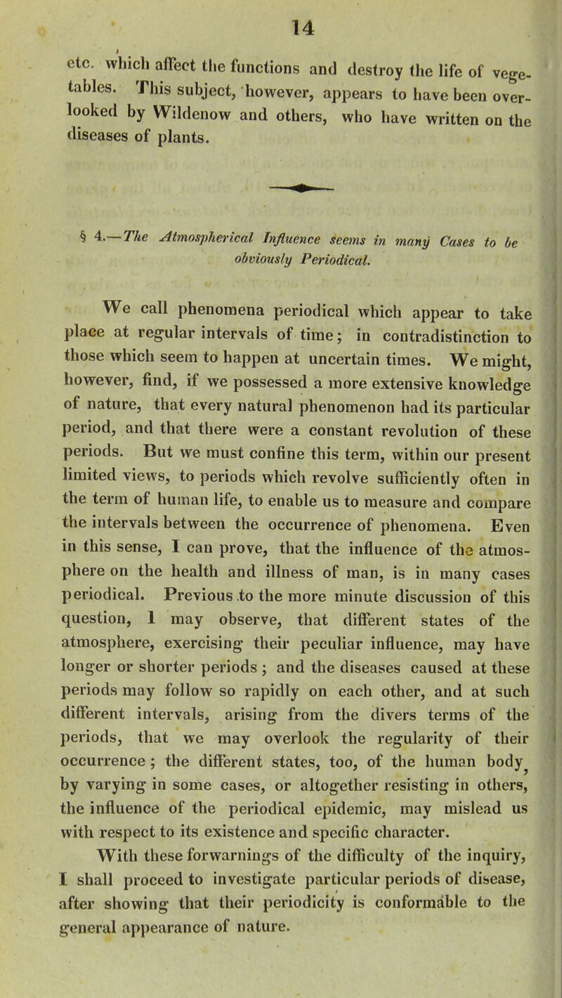 etc. which affect the functions and destroy the life of vege- tables. This subject, however, appears to have been over- looked by Wildenow and others, who have written on the diseases of plants. § A.—The Atmospherical Influence seetns in many Cases to be obviously Periodical. We call phenomena periodical which appear to take place at regular intervals of time; in contradistinction to those which seem to happen at uncertain times. We might, however, find, if we possessed a more extensive knowledge of nature, that every natural phenomenon had its particular period, and that there were a constant revolution of these periods. But we must confine this term, within our present limited views, to periods which revolve sufficiently often in the term of human life, to enable us to measure and compare the intervals between the occurrence of phenomena. Even in this sense, I can prove, that the influence of the atmos- phere on the health and illness of man, is in many cases periodical. Previous to the more minute discussion of this question, 1 may observe, that different states of the atmosphere, exercising their peculiar influence, may have longer or shorter periods ; and the diseases caused at these periods may follow so rapidly on each other, and at such different intervals, arising from the divers terms of the periods, that we may overlook the regularity of their occurrence ; the different states, too, of the human body^ by varying in some cases, or altogether resisting in others, the influence of the periodical epidemic, may mislead us with respect to its existence and specific character. With these forwarnings of the difficulty of the inquiry, I shall proceed to investigate particular periods of disease, after showing that their periodicity is conformable to the general appearance of nature.