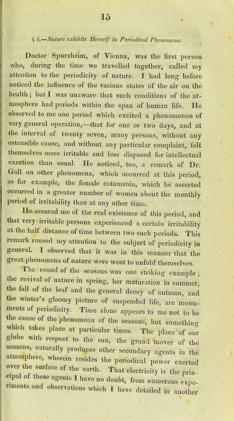 16 ♦ § S.—Nature exhibits Herself in Periodical Phenomena. Doctor Spurzheim, of Vienna, was the first person who, d uring the time we travelled together, called my attention to the periodicity of nature. I had long before noticed the influence of the various states of the air on the health; but I was unaware that such conditions of the at- inosphere had periods within the span of human life. He observed to me one period which excited a phenomenon of very general operation,—that for one or two days, and at the interval of twenty seven, many persons, without any ostensible cause, and without any particular complaint, felt themselves more irritable and less disposed for intellectual exertion than usual. He noticed, too, a remark of Dr. Gall on other phenomena, which occurred at this period, as for example, the female catamenia, which he asserted occurred in a greater number of women about the monthly period of irritability than at any other time. He assured me of the real existence of this period, and that very irritable persons experienced a certain irritabiUty at the half distance of time between two such periods. This remark roused my attention to the subject of periodicity in general. I observed that it was in this manner that the great phenomena of nature were wont to unfold themselves. The round of the seasons was one striking example ; the reyival of nature in spring, her maturation in summer^ the fall of the leaf and the general decay of autumn, and the wmter's gloomy picture of suspended life, are monu- ments of periodicity. Time alone appears to me not to be the cause of the phenomena of the seasons, but something which takes place at particular times. The place of our globe with respect to the sun, the grand mover of the seasons naturally produces other secondary agents in the atmosphere, wherein resides the periodical power exerted over the surface of the earth. That electricity is the prin- KJipal of these agents 1 have no doubt, from numerous expe- riments and observations which I have detailed in another