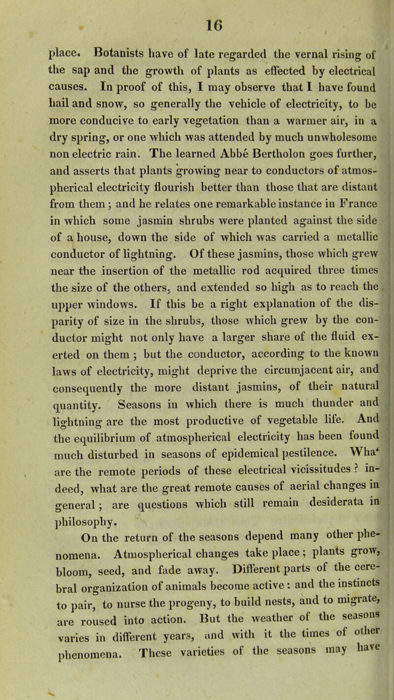 place. Botanists have of late regarded the vernal risuig of the sap and the growth of plants as effected by electrical causes. In proof of this, I may observe that 1 have found hail and snow, so generally the vehicle of electricity, to be more conducive to early vegetation than a warmer air, in a dry spring, or one which was attended by much unwholesome non electric rain. The learned Abbe Bertholon goes furtlier, and asserts that plants growing near to conductors of atmos- pherical electricity flourish better than those that are distant from them; and he relates one remarkable instance in France in which some jasmin shrubs were planted against the side of a house, down the side of which was carried a metallic conductor of lightning. Of these jasmins, those which grew near the insertion of the metallic rod acquired three times the size of the otherSj and extended so high as to reach the upper windows. If this be a right explanation of the dis- parity of size in the shrubs, those which grew by the con- ductor might not only have a larger share of the fluid ex- erted on them ; but the conductor, according to the known laws of electricity, might deprive the circumjacent air, and consequently the more distant jasmins, of their natural quantity. Seasons in which there is much thunder and lightning are the most productive of vegetable life. And the equilibrium of atmospherical electricity has been found much disturbed in seasons of epidemical pestilence. Wha* are the remote periods of these electrical vicissitudes ? in- deed, what are the great remote causes of aerial changes in general; are questions which still remain desiderata in j)hilosophy. > On the return of the seasons depend many other phe- nomena. Atmospherical changes take place; plants grow, bloom, seed, and fade away. Different parts of the cere- bral organization of animals become active: and the instincts to pair, to nurse the progeny, to build nests, and to migrate, are roused into action. But the weather of the seasons varies in different years, and with it the times of other phenomena. These varieties of the seasons may have