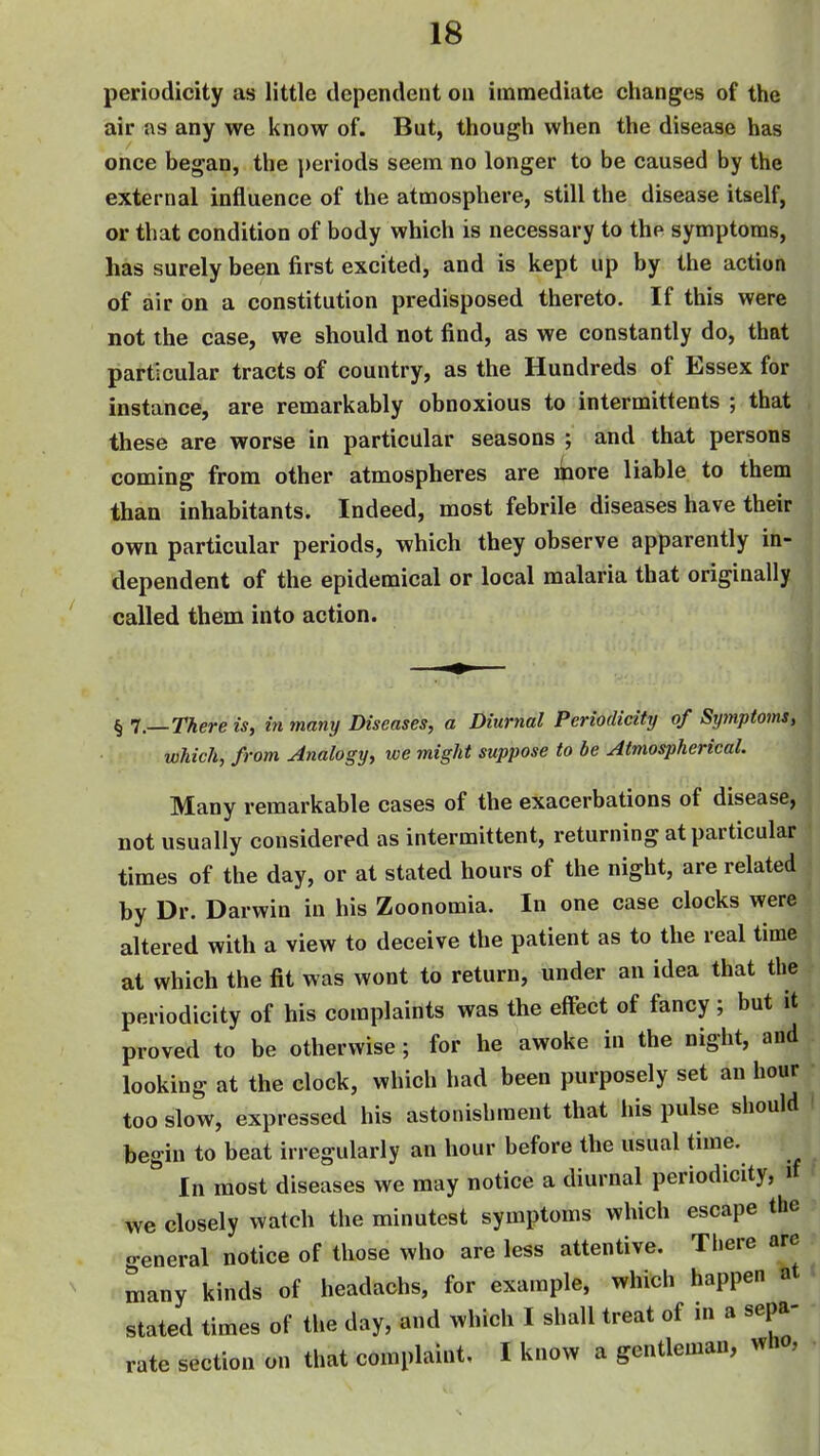 periodicity as little dependent on immediate changes of the air as any we know of. But, though when the disease has once began, the periods seem no longer to be caused by the external influence of the atmosphere, still the disease itself, or that condition of body which is necessary to the symptoms, has surely been first excited, and is kept up by the action of air on a constitution predisposed thereto. If this were not the case, we should not find, as we constantly do, that particular tracts of country, as the Hundreds of Essex for instance, are remarkably obnoxious to intermittents ; that these are worse in particular seasons ; and that persons coming from other atmospheres are liiore liable to them than inhabitants. Indeed, most febrile diseases have their own particular periods, which they observe apparently in- dependent of the epidemical or local malaria that originally called them into action. § 1—There is, in many Diseases, a Diurnal Periodicity of Symptom, which, from Analogy, we might suppose to be Atmospherical. Many remarkable cases of the exacerbations of disease, not usually considered as intermittent, returning at particular times of the day, or at stated hours of the night, are related by Dr. Darwin in his Zoonomia. In one case clocks were altered with a view to deceive the patient as to the real time at which the fit was wont to return, under an idea that the periodicity of his complaints was the effect of fancy; but it proved to be otherwise ; for he awoke in the night, and looking at the clock, which had been purposely set an hour too slow, expressed his astonishment that his pulse should I begin to beat irregularly an hour before the usual time. In most diseases we may notice a diurnal periodicity, if ' we closely watch the minutest symptoms which escape the general notice of those who are less attentive. There are many kinds of headachs, for example, which happen at < stated times of the day, and which I shall treat of in a sepa- rate section on that complaint, I know a gentleman, who,