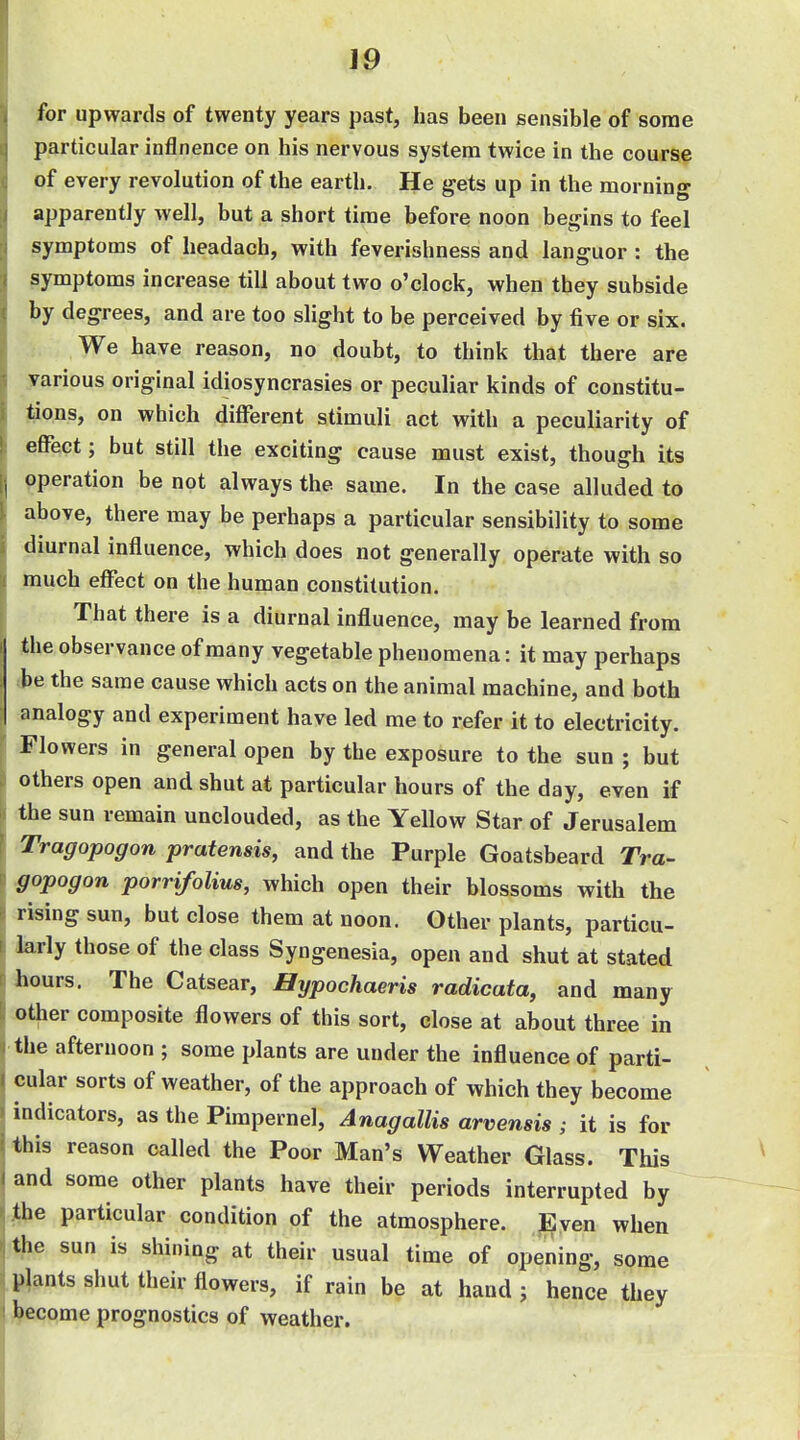 for upwards of twenty years past, has been sensible of some particular inflnence on his nervous system twice in the course of every revolution of the earth. He gets up in the morning apparently well, but a short time before noon begins to feel symptoms of headach, with feverishness and languor : the symptoms increase till about two o'clock, when they subside by degrees, and are too sHght to be perceived by five or six. We have reason, no doubt, to think that there are various original idiosyncrasies or peculiar kinds of constitu- tions, on which different stimuli act with a peculiarity of effect; but still the exciting cause must exist, though its operation be not always the same. In the case alluded to above, there may be perhaps a particular sensibility to some diurnal influence, which does not generally operate with so much effect on the human constitution. That there is a diurnal influence, may be learned from the observance of many vegetable phenomena: it may perhaps be the same cause which acts on the animal machine, and both analogy and experiment have led me to refer it to electricity. Flowers in general open by the exposure to the sun ; but others open and shut at particular hours of the day, even if the sun remain unclouded, as the Yellow Star of Jerusalem Tragopogon pratensis, and the Purple Goatsbeard Tra- gopogon porrifolius, which open their blossoms with the rising sun, but close them at noon. Other plants, particu- larly those of the class Syngenesia, open and shut at stated hours. The Catsear, Hypochaeris radicata, and many other composite flowers of this sort, close at about three in the afternoon ; some plants are under the influence of parti- cular sorts of weather, of the approach of which they become indicators, as the Pimpernel, Anagallis arvensis ; it is for this reason called the Poor Man's Weather Glass. This and some other plants have their periods interrupted by the particular condition of the atmosphere. Even when the sun is shining at their usual time of opening, some plants sliut their flowers, if rain be at hand j hence they become prognostics of weather.