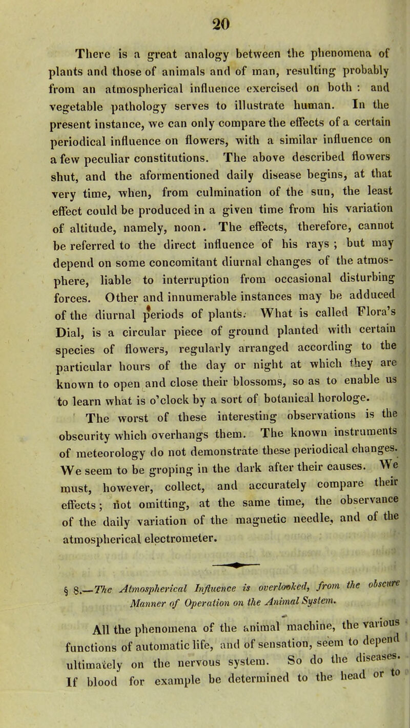 There is a great analoj^y between the phenomena of plants and those of animals and of man, resulting probably from an atmospherical influence exercised on both : and vegetable pathology serves to illustrate human. In the present instance, we can only compare the effects of a certain periodical influence on flowers, with a similar influence on a few peculiar constitutions. The above described flowers shut, and the aformentioned daily disease begins, at that very time, when, from culmination of the sun, the least effect could be produced in a given time from his variation of altitude, namely, noon. The effects, therefore, cannot be referred to the direct influence of his rays ; but may depend on some concomitant diurnal changes of the atmos- phere, liable to interruption from occasional disturbing forces. Other and innumerable instances may be adduced of the diurnal periods of plants. What is called Flora's Dial, is a circular piece of ground planted with certain species of flowers, regularly arranged according to the particular hours of the day or night at which they are known to open and close their blossoms, so as to enable us to learn what is o'clock by a sort of botanical horologe. The worst of these interesting observations is the obscurity which overhangs them. The known instruments of meteorology do not demonstrate these periodical changes. We seem to be groping in the dark after their causes. We must, however, collect, and accurately compare their effects; riot omitting, at the same time, the observance of the daily variation of the magnetic needle, and of the atmospherical electrometer. § 8.—77/e Atmospherical Influence is overlovhcd, from the obscure Manner of Operation on the Animal System. All the phenomena of the animal machine, the various • functions of automatic life, and of sensation, seem to depend « ultimately on the nervous system. So do the diseases. If blood for example be determined to the head or to