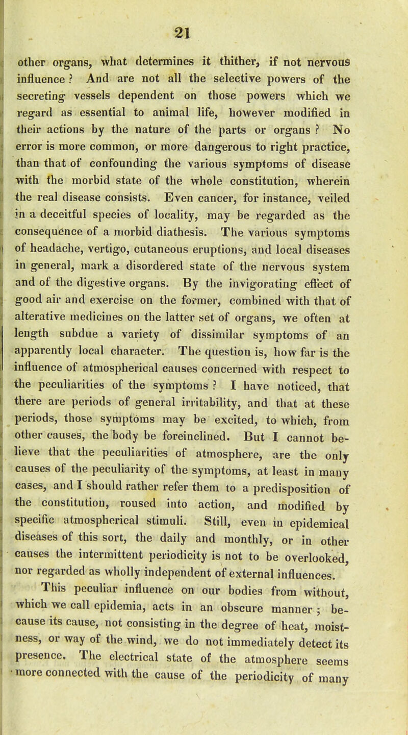 other organs, what determines it thither, if not nervous influence ? And are not all the selective powers of the secreting- vessels dependent on those powers which we regard as essential to animal life, however modified in their actions by the nature of the parts or organs ? No error is more common, or more dangerous to right practice, than that of confounding the various symptoms of disease with the morbid state of the whole constitution, wherein the real disease consists. Even cancer, for instance, veiled in a deceitful species of locality, may be regarded as the consequence of a morbid diathesis. The various symptoms I of headache, vertigo, cutaneous eruptions, and local diseases in general, mark a disordered state of the nervous system and of the digestive organs. By the invigorating eftect of good air and exercise on the former, combined with that of alterative medicines on the latter set of organs, we often at length subdue a variety of dissimilar symptoms of an apparently local character. The question is, how far is the influence of atmospherical causes concerned with respect to !; the peculiarities of the symptoms ? I have noticed, that I there are periods of general irritability, and that at these periods, those symptoms may be excited, to which, from other causes, the body be foreinclined. But I cannot be- lieve that the peculiarities of atmosphere, are the only causes of the peculiarity of the symptoms, at least in many cases, and I should rather refer them to a predisposition of the constitution, roused into action, and modified by specific atmospherical stimuli. Still, even in epidemical diseases of this sort, the daily and monthly, or in other causes the intermittent periodicity is not to be overlooked, nor regarded as wholly independent of external influences. This peculiar influence on our bodies from without, which we call epidemia, acts in an obscure manner ; be- cause its cause, not consisting in the degree of heat, moist- ness, or way of the wind, we do not immediately detect its presence. The electrical state of the atmosphere seems •more connected with the cause of the periodicity of many i