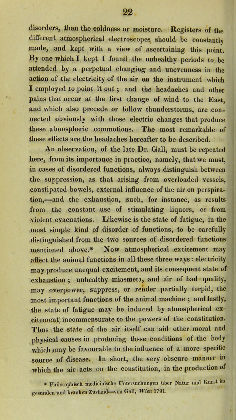 disorders, than the coldness or tnoisture. Registers of the different atmospherical electroscopes should be constantly made, and kept with a view of ascertaining this point. By one which I kept I found the unhealthy periods to be attended by a perpetual changing and unevenness in the action of the electricity of the air on the instrument which I employed to point it out; and the headaches and other pains that occur at the first change of wind to the East, and which also precede or follow thunderstorms, are con- nected obviously with those electric changes that produce these atmospheric commotions. The most remarkable of these effects are the headaches hereafter to be described. An observation, of the late Dr. Gall, must be repeated here, from its importance in practice, namely, that we must, in cases of disordered functions, always distinguish between the suppression, as that arising from overloaded vessels, constipated bowels, external influence of the air on perspira- tion,—and the exhaustion, such, for instance, as results from the constant use of stimulating liquors, or from violent evacuations. Likewise is the state of fatigue, in the most simple kind of disorder of functions, to be carefully distinguished from the two sources of disordered functions mentioned above.* Now atmospherical excitement may affect the animal functions in all these three ways: electricity may produce unequal excitement, and its consequent state of exhaustion ; unhealthy miasmeta, and air of bad quality, may overpower, suppress, or render partially torpid, the most important functions of the animal machine ; and lastly, the state of fatigue may be induced by atmospherical ex- citement; incommensurate to the powers of the constitution. Thus the state of the air itself can aid other moral and physical causes in producing thsse conditions of the body which may be favourable to the influence of a more specific source of disease. In short, the very obscure manner in which the air acts on the constitution, in the production of * Philosophisch medicinische Untersuchungen iiber Natur und Kuust im gesunden und kranken Zustand—von Gall, Wicn 1791.