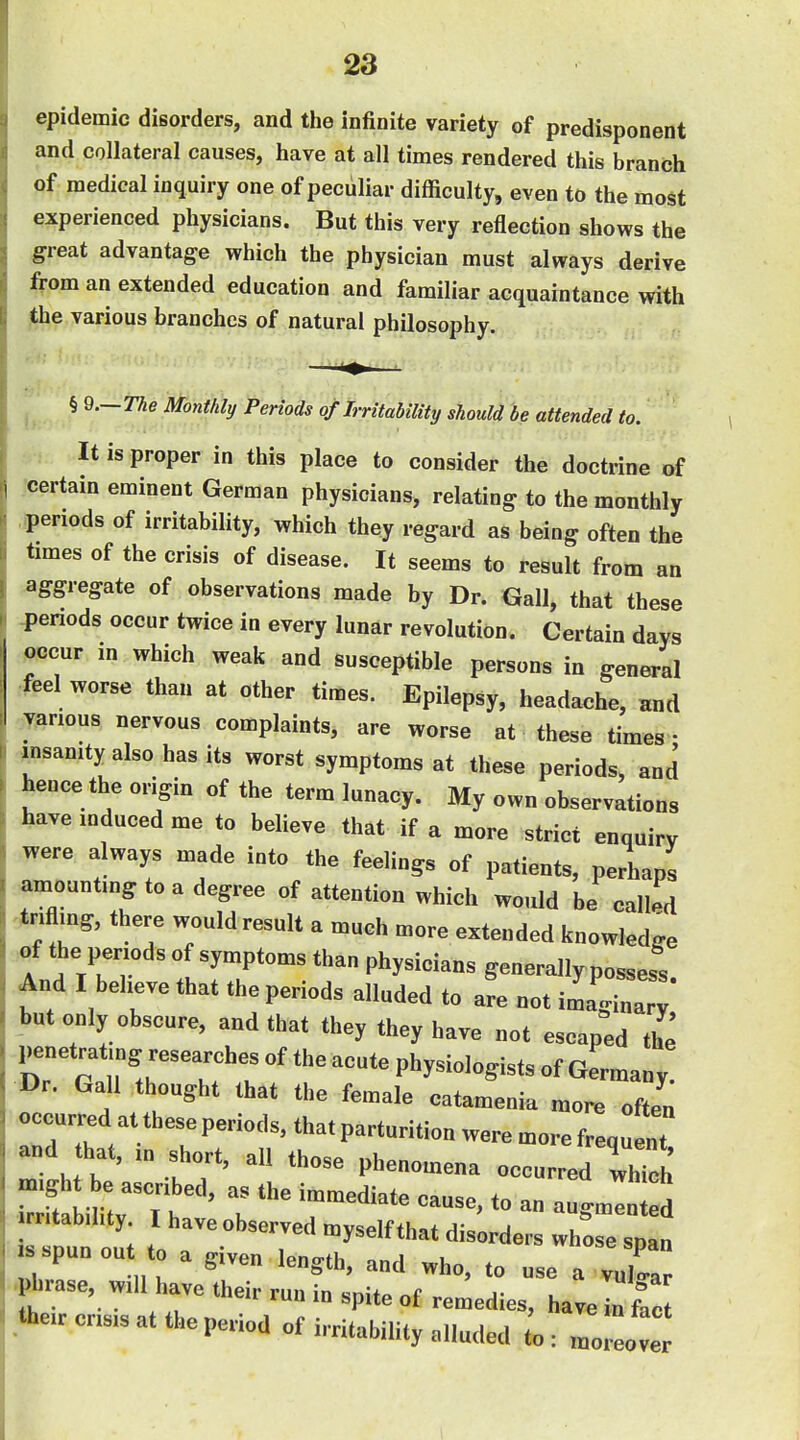 epidemic disorders, and the Infinite variety of predisponent and collateral causes, have at all times rendered this branch of medical inquiry one of peculiar difficulty, even to the most experienced physicians. But this very reflection shows the great advantage which the physician must always derive from an extended education and familiar acquaintance with the various branches of natural philosophy. ^ § 9.—T^e Monthly Periods of Irritability should be attended to. It is proper in this place to consider the doctrine of •certain eminent German physicians, relating to the monthly ..periods of irritability, which they regard as being often the times of the crisis of disease. It seems to result from an aggregate of observations made by Dr. Gall, that these -penods occur twice in every lunar revolution. Certain days occur in which weak and susceptible persons in general feel worse than at other times. Epilepsy, headache, and various nervous complaints, are worse at these times • insanity also has its worst symptoms at these periods, and hence the origin of the term lunacy. My own observations have induced me to believe that if a more strict enquiry were always made into the feelings of patients, perhaps amounting to a degree of attention which would be called triflmg, there would result a much more extended knowledge of the penods of symptoms than physicians generally possess. And I believe that the periods alluded to are not imaginary but only obscure, and that they they have not escaped the l^netrating researches of the acute physiologists of Germany. Dr. Gall thought that the female catamenia more often occurred at these periods, that parturition were more frequ nt and hat, m short, all those phenomena occurred S irritability. I have observed myself that disorders whose snan spun ou to a given length, and who, to use a v j Pl^rase, will have their run in spite of remedies, haveinlZ their crisis at the period of i..ritability alluded to: moo e