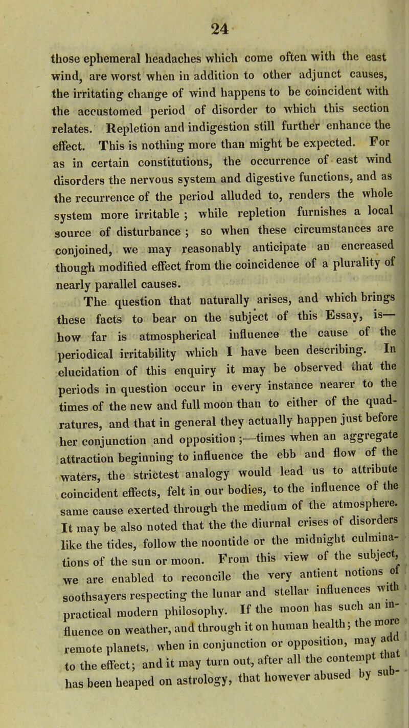 those ephemeral headaches which come often with the east wind, are worst when in addition to other adjunct causes, the irritating change of wind happens to be coincident with the accustomed period of disorder to which this section relates. Repletion and indigestion still further enhance the effect. This is nothing more than might be expected. For as in certain constitutions, the occurrence of east wind disorders the nervous system and digestive functions, and as the recurrence of the period alluded to, renders the whole system more irritable ; while repletion furnishes a local source of disturbance ; so when these circumstances are conjoined, we may reasonably anticipate an encreased though modified effect from the coincidence of a plurality of nearly parallel causes. The question that naturally arises, and which brings these facts to bear on the subject of this Essay, is— Ihow far is atmospherical influence the cause of the periodical irritability which I have been describing. In elucidation of this enquiry it may be observed that the periods in question occur in every instance nearer to the times of the new and full moon than to either of the quad- ratures, and that in general they actually happen just before her conjunction and opposition times when an aggregate attraction beginning to influence the ebb and flow of the waters, the strictest analogy would lead us to attribute coincident effects, felt in our bodies, to the influence of the same cause exerted through the medium of the atmosphere. It may be also noted that the the diurnal crises of disorders like the tides, follow the noontide or the midnight culmina- tions of the sun or moon. From this view of the subject, we are enabled to reconcile the very antient notions of ^ soothsayers respecting the lunar and stellar influences with : practical modern philosophy. If the moon has such an in- fluence on weather, and through it on human health; the more remote planets, when in conjunction or opposition, may acl to the effect; and it may turn out, after all the contempt that has been heaped on astrology, that however abused by sud-