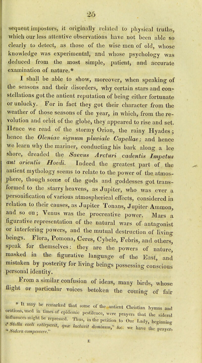 sequent impostors, it originally related to physical truths, which our less attentive observations have not been able so clearly to detect, as those of the wise men of old, whose knovvledg-e was experimental, and whose psychology was deduced from the most simple, patient, and accurate examination of nature.* I shall be able to show, moreover, when speaking of the seasons and their disorders, why certain stars and con- stellations got the antient reputation of being either fortunate or unlucky. For in fact they got their character from the weather of those seasons of the year, in which, from the re- volution and orbit of the globe, they appeared to rise and set. Hence we read of the stormy Orion, the rainy Hyades ; hence the Oleniae signum plicviale Capellae; and hence we learn why the mariner, conducting his bark along a lee shore, dreaded the Saevus Arcturi cadentis Impetus aut orientis Hoedi. Indeed the greatest part of the antient mythology seems to relate to the power of the atmos- phere, though some of the gods and goddesses got trans- formed to the starry heavens, as Jupiter, who was ever a personification of various atmospherical effects, considered in relation to their causes, as Jupiter Tonans, Jupiter Ammon, and so on; Venus was the procreative power. Mars I figurative representation of the natural wars of antagonist or interfering powers, and the mutual destruction of living beings. Flora, Pomona, Ceres, Cybele, Febris, and others'*, speak for themselves: they are the powers of nature, masked in the figurative language of the East, and mistaken by posterity for living beings possessing conscious personal identity. From a similar confusion of ideas, many birds, whose flight or particular voices betoken the coming of fair * It may be remarked that some of the antient a.ristlan hymns and omt.ons.usedm times of epidemic pcstilenee, were prayers that the sidernl ,nflue„eesm.ghtbe repressed. Thus, in the petition to Our Lady, beginning a stern cock cur^avit, ,uco lucta.it aorni...;^ &c. we have the prayef, £