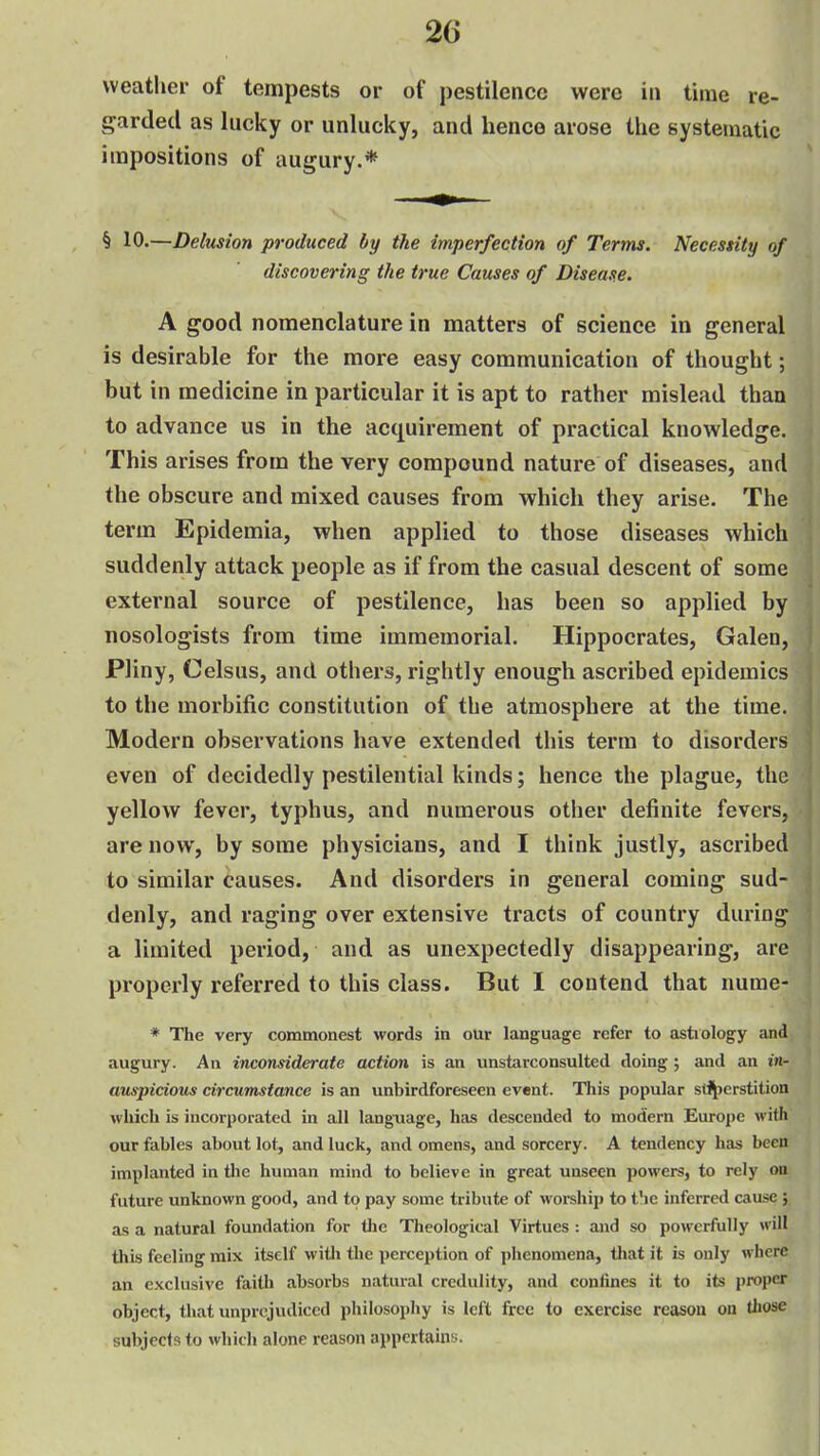 weather of tempests or of pestilence were in time re- garded as lucky or unlucky, and hence arose the systematic impositions of augury.* § 10.—Delusion produced by the imperfection of Terms. Necessity of discovering the true Causes of Disease. A good nomenclature in matters of science in general is desirable for the more easy communication of thought; but in medicine in particular it is apt to rather mislead than to advance us in the acquirement of practical knowledge. This arises from the very compound nature of diseases, and the obscure and mixed causes from which they arise. The term Epidemia, when applied to those diseases which suddenly attack people as if from the casual descent of some external source of pestilence, has been so applied by nosologists from time immemorial. Hippocrates, Galen, Pliny, Celsus, and others, rightly enough ascribed epidemics to the morbific constitution of the atmosphere at the time. Modern observations have extended this term to disorders even of decidedly pestilential kinds; hence the plague, the yellow fever, typhus, and numerous other definite fevers, are now, by some physicians, and I think justly, ascribed to similar causes. And disorders in general coming sud- denly, and raging over extensive tracts of country during a limited period, and as unexpectedly disappearing, are properly referred to this class. But I contend that nume- * The very commonest words in our language refer to astiology and augury. An inconsiderate action is an unstarconsulted doing ; and an in- auspicious circumstance is an unbirdforeseen event. This popular stH)erstition which is incorporated in all language, has descended to modern Europe with our fables about lot, and luck, and omens, and sorcery. A tendency has been implanted in the human mind to believe in great unseen powers, to rely on future unknown good, and to pay some tribute of worship to t'le inferred cause j as a natural foundation for the Theological Virtues : and so powerfully will this feeling mix itself witli the perception of phenomena, tliat it is only where an exclusive faith absorbs natural credulity, and confines it to its proper object, that unprejudiced philosophy is left free to exercise reason on tliose subjects to which alone reason appertains.