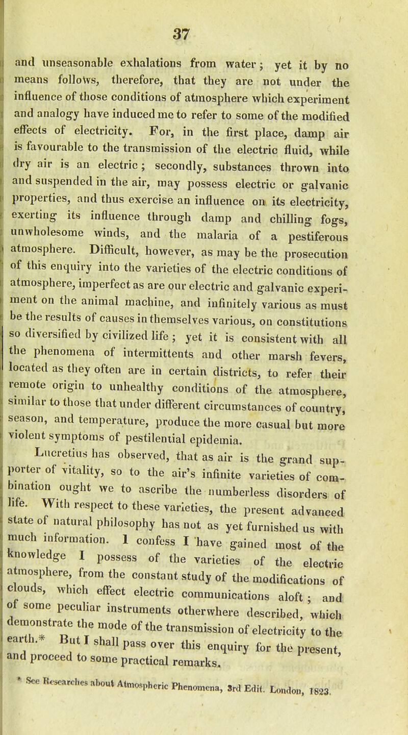 and unseasonable exhalations from water; yet it by no means follows, therefore, that they are not under the influence of those conditions of atmosphere which experiment and analogy have induced mc to refer to some of the modified effects of electricity. For, in the first place, damp air is favourable to the transmission of the electric fluid, while dry air is an electric; secondly, substances thrown into and suspended in the air, may possess electric or galvanic properties, and thus exercise an influence on its electricity, exerting its influence through damp and chilling fogs, unwholesome winds, and the malaria of a pestiferous atmosphere. Difficult, however, as may be the prosecution of this enquiry into the varieties of the electric conditions of atmosphere, imperfect as are our electric and galvanic experi- ment on the animal machine, and infinitely various as must be the results of causes in themselves various, on constitutions so diversified by civilized life ; yet it is consistent with all the phenomena of intermittents and other marsh fevers, located as tliey often are in certain districts, to refer their remote origin to unhealthy conditions of the atmosphere, similar to those that under different circumstances of country, season, and temperature, produce the more casual but more violent symptoms of pestilential epidemia. Lucretius has observed, that as air is the grand sup- porter of vitality, so to the air's infinite varieties of com- bmation ought we to ascribe the numberless disorders of life. With respect to these varieties, the present advanced state of natural philosophy has not as yet furnished us with much information. 1 confess I have gained most of the knowledge I possess of the varieties of the electrie atmosphere, from the constant study of the modifications of clouds, which effect electric communications aloft ; and! ot some peculiar instruments otherwhere described, which deuionstrate the mode of the transmission of electricity to the earth.* But I shall pass over this enquiry for the present, and proceed to some practical remarks. * See Researches abo«tAtmosphcnc Phenomena, Srd Edit. L<.„do„, 1823.