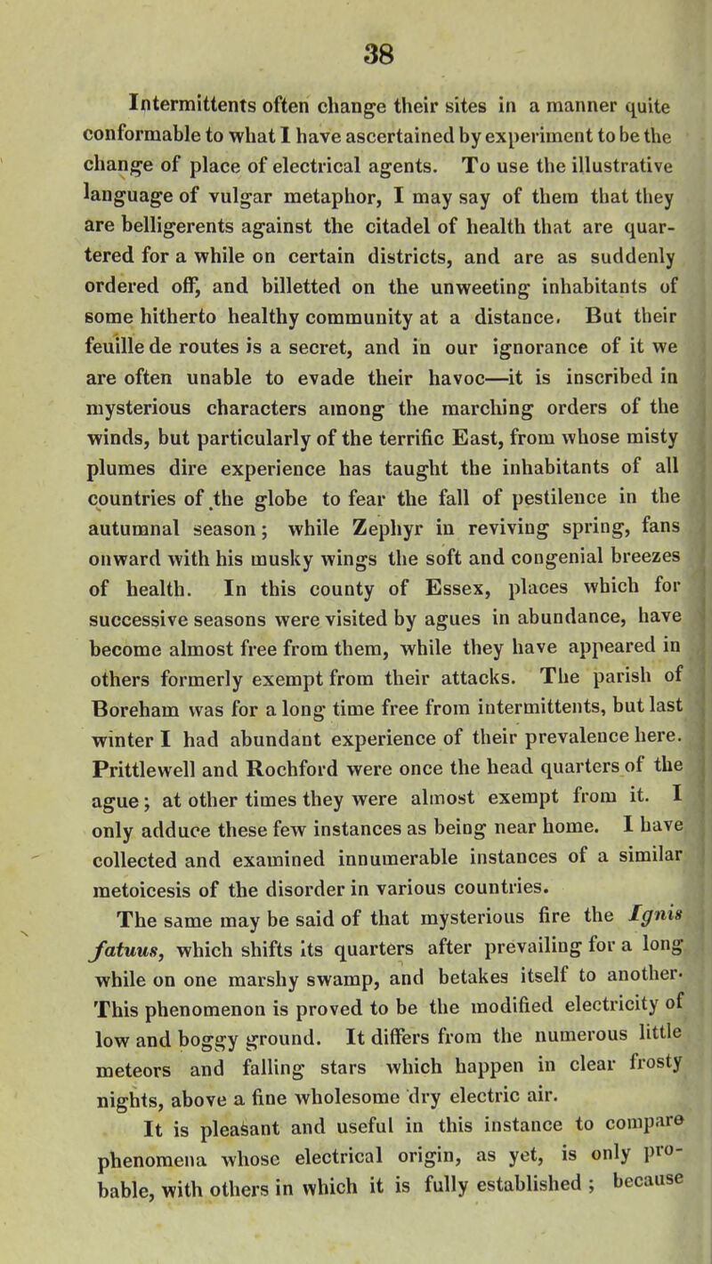 Intermittents often change their sites in a manner quite conformable to what 1 have ascertained by experiment to be the change of place of electrical agents. To use the illustrative language of vulgar metaphor, I may say of them that they are belligerents against the citadel of health that are quar- tered for a while on certain districts, and are as suddenly ordered off, and billetted on the unweeting inhabitants of some hitherto healthy community at a distance. But their feuille de routes is a secret, and in our ignorance of it we are often unable to evade their havoc—it is inscribed in mysterious characters among the marching orders of the winds, but particularly of the terrific East, from whose misty plumes dire experience has taught the inhabitants of all countries of the globe to fear the fall of pestilence in the autumnal season; while Zephyr in reviving spring, fans onward with his musky wings the soft and congenial breezes of health. In this county of Essex, places which for successive seasons were visited by agues in abundance, have become almost free from them, while they have appeared in others formerly exempt from their attacks. The parish of Boreham was for along time free from intermittents, but last winter I had abundant experience of their prevalence here. Prittlewell and Rochford were once the head quarters of the ague; at other times they were almost exempt from it. I only adduce these few instances as being near home. I have collected and examined innumerable instances of a similar metoicesis of the disorder in various countries. The same may be said of that mysterious fire the Ignis fatuus, which shifts Its quarters after prevailing for a long while on one marshy swamp, and betakes itself to another- This phenomenon is proved to be the modified electricity of low and boggy ground. It differs from the numerous little meteors and falling stars which happen in clear frosty nights, above a fine wholesome dry electric air. It is pleasant and useful in this instance to compare phenomena whose electrical origin, as yet, is only pro- bable, with others in which it is fully established ; because