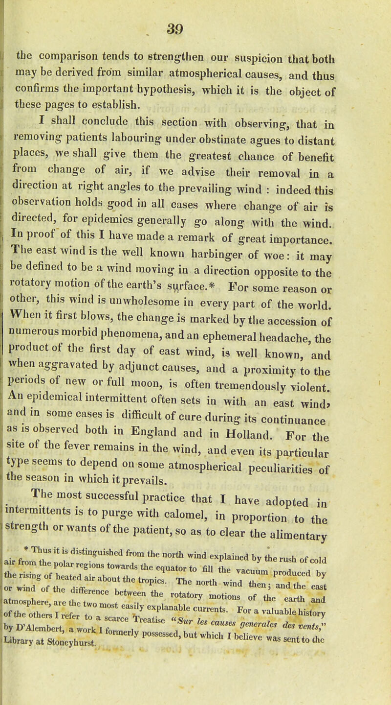 the comparison tends to strengthen our suspicion that both may be derived from similar atmospherical causes, and thus confirms the important hypothesis, which it is the object of these pages to establish. I shall conclude this section with observing, that in removing patients labouring under obstinate agues to distant places, we shall give them the greatest chance of benefit from change of air, if we advise their removal in a direction at right angles to the prevailing wind : indeed this observation holds good in all cases where change of air is directed, for epidemics generally go along with the wind. In proof of this I have made a remark of great importance. The east wind is the well known harbinger of woe: it may be defined to be a wind moving in a direction opposite to the rotatory motion of the earth's surface.* For some reason or other, this wind is unwholesome in every part of the world. When it first blows, the change is marked by the accession of numerous morbid phenomena, and an ephemeral headache, the product of the first day of east wind, is well known, and when aggravated by adjunct causes, and a proximity to the periods of new or full moon, is often tremendously violent An epidemical intermittent often sets in with an east wind, and m some cases is difficult of cure during its continuance as IS observed both in England and in Holland. For the site of the fever remains in the wind, and even its particular type seems to depend on some atmospherical peculiarities of the season in which it prevails. The most successful practice that I have adopted in mtermittents is to purge with calomel, in proportion to the strength or wants of the patient, so as to clear the alimentary * ^^'t distinguished from the north wind explained by the rush of cold a. from the polar regions towards the equator to fill the vacuum proved 1 or mnd of the difference between the rotatory motions of t^e earth and ^B^I^lli :^^^^^^ ^^rles causes aenerales Oes .ents} laryaTsl h^^^^^^^ —ttoChe