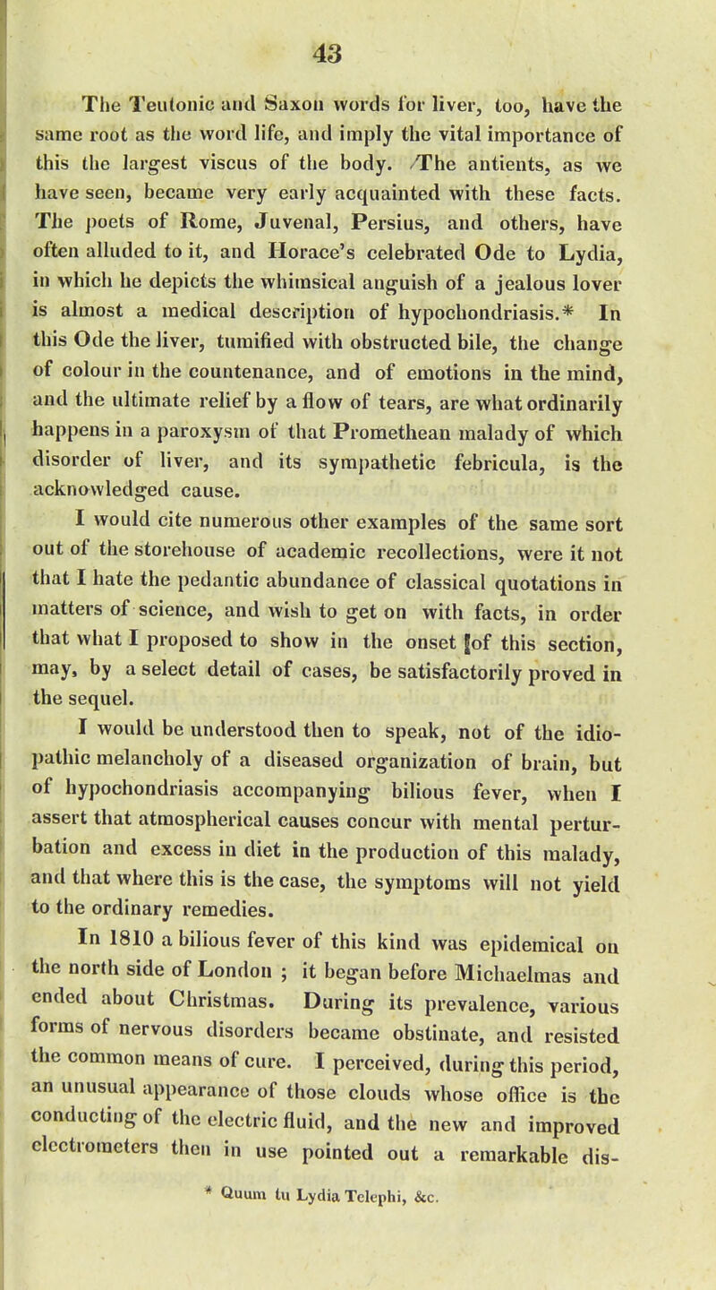 The Teutonic and Saxon words for liver, too, have the same root as the word life, and imply the vital importance of this the largest viscus of the body. The antients, as we have seen, became very early acquainted with these facts. The poets of Rome, Juvenal, Persius, and others, have often alluded to it, and Horace's celebrated Ode to Lydia, in which he depicts the whimsical anguish of a jealous lover is almost a medical description of hypochondriasis.* In this Ode the liver, turaified with obstructed bile, the change of colour in the countenance, and of emotions in the mind, and the ultimate relief by a flow of tears, are what ordinarily happens in a paroxysm of that Promethean malady of which disorder of liver, and its sympathetic febricula, is the acknawledged cause. I would cite numerous other examples of the same sort out of the storehouse of academic recollections, were it not that I hate the pedantic abundance of classical quotations in matters of science, and wish to get on with facts, in order that what I proposed to show in the onset jof this section, may, by a select detail of cases, be satisfactorily proved in the sequel. I would be understood then to speak, not of the idio- pathic melancholy of a diseased organization of brain, but of hypochondriasis accompanying bilious fever, when I assert that atmospherical causes concur with mental pertur- bation and excess in diet in the production of this malady, and that where this is the case, the symptoms will not yield to the ordinary remedies. In 1810 a bilious fever of this kind was epidemical on the north side of London ; it began before Michaelmas and ended about Christmas. During its prevalence, various forms of nervous disorders became obstinate, and resisted the common means of cure. I perceived, during this period, an unusual appearance of those clouds whose office is the conducting of the electric fluid, and the new and improved electrometers then in use pointed out a remarkable dis- * Quum In Lydia Telephi, &c.