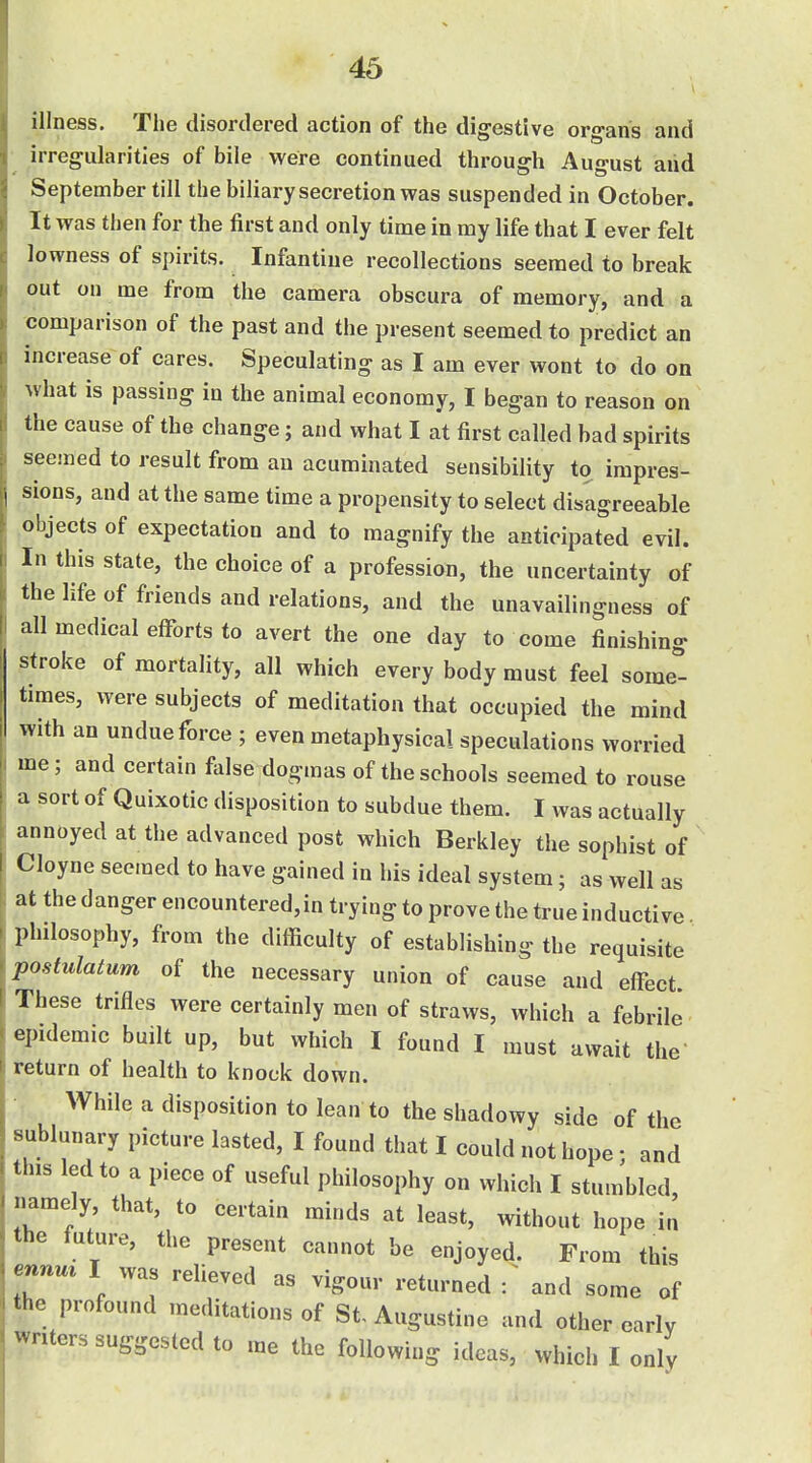 illness. The disordered action of the digestive organs and irregularities of bile were continued through August and September till the biliary secretion was suspended in October. It was then for the first and only time in my life that I ever felt lowness of spirits. Infantine recollections seemed to break out on me from the camera obscura of memory, and a comparison of the past and the present seemed to predict an increase of cares. Speculating as I am ever wont to do on what is passing in the animal economy, I began to reason on the cause of the change; and what I at first called bad spirits seemed to result from an acuminated sensibility to impres- sions, and at the same time a propensity to select disagreeable objects of expectation and to magnify the anticipated evil. In this state, the choice of a profession, the uncertainty of the life of friends and relations, and the unavailingnesa of all medical efforts to avert the one day to come finishing stroke of mortality, all which every body must feel some''- times, were subjects of meditation that occupied the mind with an undue force ; even metaphysical speculations worried me; and certain fiilse dogmas of the schools seemed to rouse a sort of Quixotic disposition to subdue them. I was actually annoyed at the advanced post which Berkley the sophist of Cloyne seemed to have gained in his ideal system; as well as ; at the danger encountered,in trying to prove the true inductive philosophy, from the difficulty of establishing the requisite postulatum of the necessary union of cause and effect. These trifles were certainly men of straws, which a febrile epidemic built up, but which I found I must await the return of health to knock down. While a disposition to lean to the shadowy side of the sublunary picture lasted, I found that I could not hope ; and this led to a piece of useful philosophy on which I stumbled, namely that, to certain minds at least, without hope in the luture, the present cannot be enjoyed. From this ennm I was relieved as vigour returned T and some of the profound meditations of St Augustine and other early writers suggested to me the following ideas, which I only