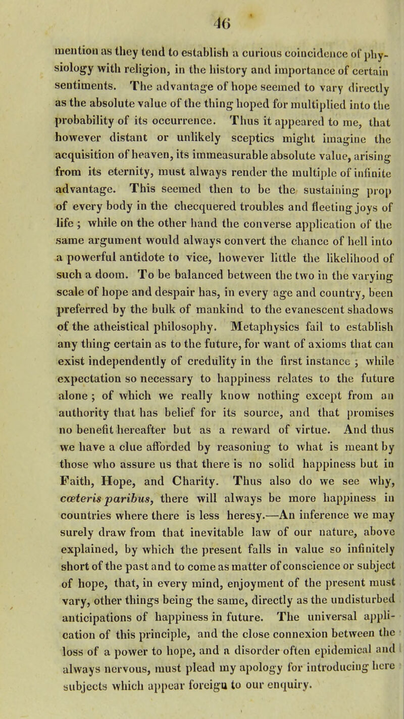 mention as they tend to establish a curious coincidciice ol phy- siology with religion, in the history and importance of certain sentiments. The advantage of hope seemed to vary directly as the absolute value of the thing hoped for multiplied into the probability of its occurrence. Thus it appeared to me, that however distant or unlikely sceptics might imagine the acquisition of heaven, its immeasurable absolute value, arising from its eternity, must always render the multiple of infinite advantage. This seemed then to be the sustaining prop of every body in the checquered troubles and fleeting joys of life ; while on the other hand the converse application of the same argument would always convert the chance of hell into a powerful antidote to vice, however little the likelihood of such a doom. To be balanced between the two in the varying scale of hope and despair has, in every age and country, been preferred by the bulk of mankind to the evanescent shadows of the atheistical philosophy. Metaphysics fail to establish any thing certain as to the future, for want of axioms that can exist independently of credulity in the first instance i while expectation so necessary to happiness relates to the future alone ; of which we really know nothing except from an authority that has belief for its source, and that j)romises no benefit hereafter but as a reward of virtue. And thus we have a clue afforded by reasoning to what is meant by those who assure us that there is no solid happiness but in Faith, Hope, and Charity. Thus also do we see why, cceteris paribus, there will always be more happiness iii countries where there is less heresy.—An inference we may surely draw from that inevitable law of our nature, above explained, by which the present falls in value so infinitely short of the past and to come as matter of conscience or subject of hope, that, in every mind, enjoyment of the present must vary, other things being the same, directly as the undisturbed anticipations of happiness in future. The universal appli- cation of this principle, and the close connexion between the loss of a power to hope, and a disorder often epidemical and » always nervous, must plead my apology for introducing here • subjects which appear foreiga to our enquiry.