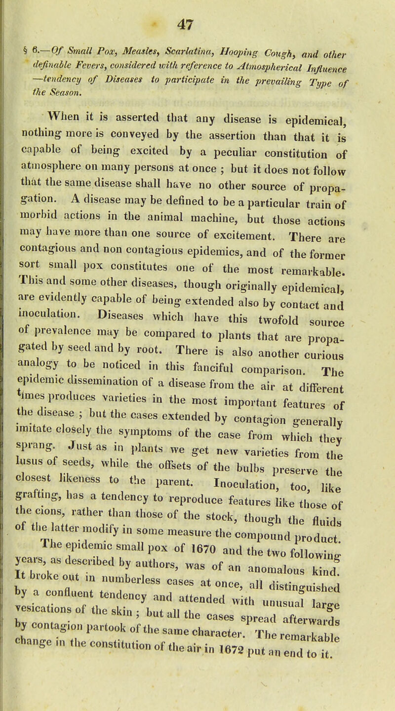 § S.—Of Small Pox, Measles, Scarlatina, Hooping Cough, and other definable Fevers, considered with refei-ence to Atmospherical Influence —tendency of Diseases to participate in the prevailing Type of the Season. When it is asserted that any disease is epidemical, nothing more is conveyed by the assertion than that it is capable of being excited by a peculiar constitution of atmosphere on many persons at once ; but it does not follow that the same disease shall have no other source of propa- gation. A disease may be defined to be a particular train of morbid actions in the animal machine, but those actions may have more than one source of excitement. There are contagious and non contagious epidemics, and of the former sort small pox constitutes one of the most remarkable. This and some other diseases, though originally epidemical, are evidently capable of being extended also by contact and inoculation. Diseases which have this twofold source of prevalence may be compared to plants that are propa- gated by seed and by root. There is also another curious analogy to be noticed in this fanciful comparison. The epidemic dissemination of a disease from the air at different imes produces varieties in the most important features of the disease ; but the cases extended by contagion generally imitate closely the symptoms of the case from which thev sprang Just as in plants we get new varieties from the lusus of seeds, while the offsets of the bulbs preserve the closest likeness to the parent. Inoculation, too, like grafting, has a tendency to reproduce features like those of of the after modify in some measure the compound product. The epidemic small pox of 1670 and the two following years, as described by authors, was of an anomalous Zf It broke out in numberless cases at once, all distinguiled by a confluent tendency and attended with unusuaf ar!. vesications of the skin ; but all the cases by contagion partook of the same character. The remarkable Change m the constitution of the air in ,672 put an end to i